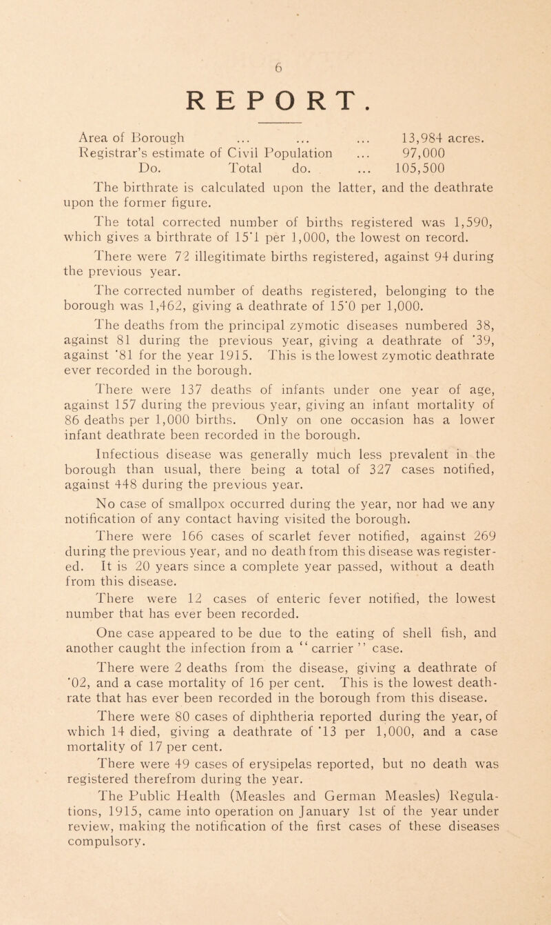 REPORT. Area of Borough Registrar’s estimate of Civil Population 13,984 acres. 97,000 105,500 Do. Total do. The birthrate is calculated upon the latter, and the deathrate upon the former figure. The total corrected number of births registered was 1,590, which gives a birthrate of 15'1 per 1,000, the lowest on record. There were 72 illegitimate births registered, against 94 during the previous year. The corrected number of deaths registered, belonging to the borough was 1,462, giving a deathrate of 15’0 per 1,000. The deaths from the principal zymotic diseases numbered 38, against 81 during the previous year, giving a deathrate of ’39, against ’81 for the year 1915. This is the lowest zymotic deathrate ever recorded in the borough. There were 137 deaths of infants under one year of age, against 157 during the previous year, giving an infant mortality of 86 deaths per 1,000 births. Only on one occasion has a lower infant deathrate been recorded in the borough. Infectious disease was generally much less prevalent in the borough than usual, there being a total of 327 cases notified, against 448 during the previous year. No case of smallpox occurred during the year, nor had we any notification of any contact having visited the borough. There were 166 cases of scarlet fever notified, against 269 during the previous year, and no death from this disease was register- ed. It is 20 years since a complete year passed, without a death from this disease. There were 12 cases of enteric fever notified, the lowest number that has ever been recorded. One case appeared to be due to the eating of shell fish, and another caught the infection from a “ carrier ” case. There were 2 deaths from the disease, giving a deathrate of '02, and a case mortality of 16 per cent. This is the lowest death- rate that has ever been recorded in the borough from this disease. There were 80 cases of diphtheria reported during the year, of which 14 died, giving a deathrate of T3 per 1,000, and a case mortality of 17 per cent. There were 49 cases of erysipelas reported, but no death was registered therefrom during the year. The Public Health (Measles and German Measles) Regula- tions, 1915, came into operation on January 1st of the year under review, making the notification of the first cases of these diseases compulsory.