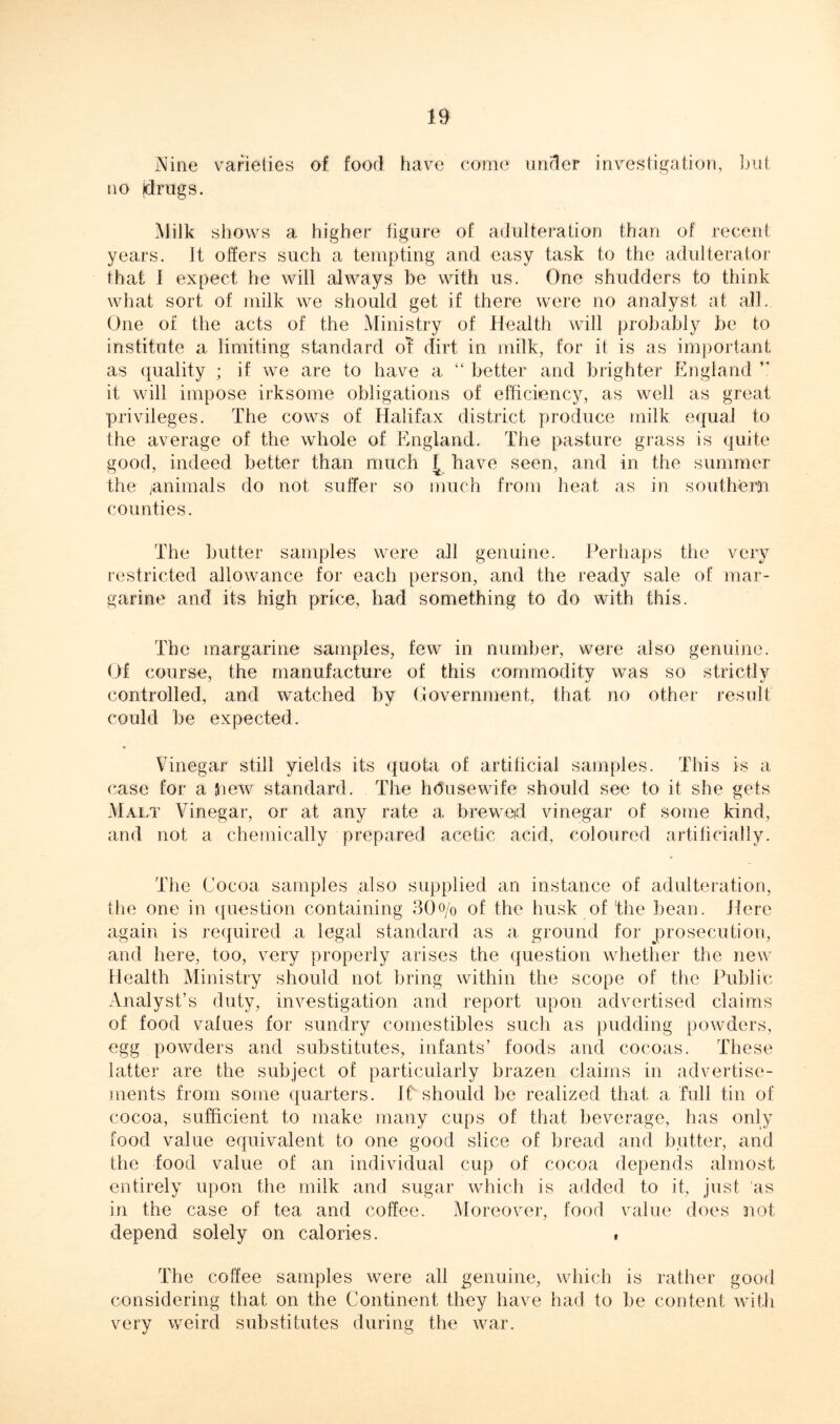 Nine varieties of food have come under investigation, but no (drugs. Milk shows a higher figure of adulteration than of recent years. It offers such a tempting and easy task to the adulterator that I expect he will always be with us. One shudders to think what sort of milk we should get if there were no analyst at all. One of the acts of the Ministry of Health will probably be to institute a limiting standard ol dirt in milk, for it is as important as quality ; if we are to have a “ better and brighter England ” it will impose irksome obligations of efficiency, as well as great privileges. The cows of Halifax district produce milk equal to the average of the whole of England. The pasture grass is quite good, indeed better than much £ have seen, and in the summer the /animals do not suffer so much from heat as in southern counties. The butter samples were all genuine. Perhaps the very restricted allowance for each person, and the ready sale of mar- garine and its high price, had something to do with this. The margarine samples, few in number, were also genuine. Of course, the manufacture of this commodity was so strictly controlled, and watched by Government, that no other result could be expected. Vinegar still yields its quota of artificial samples. This is a case for a Shew standard. The hdusewife should see to it she gets Malt Vinegar, or at any rate a brewed vinegar of some kind, and not a chemically prepared acetic acid, coloured artificially. The Cocoa samples also supplied an instance of adulteration, the one in question containing 30o/0 of the husk of the bean. Here again is required a legal standard as a ground for prosecution, and here, too, very properly arises the question whether the new Health Ministry should not bring within the scope of the Public Analyst’s duty, investigation and report upon advertised claims of food values for sundry comestibles such as pudding powders, egg powders and substitutes, infants’ foods and cocoas. These latter are the subject of particularly brazen claims in advertise- ments from some quarters. If should be realized that a full tin of cocoa, sufficient to make many cups of that beverage, has only food value equivalent to one good slice of bread and butter, and the food value of an individual cup of cocoa depends almost entirely upon the milk and sugar which is added to it, just as in the case of tea and coffee. Moreover, food value does not depend solely on calories. , The coffee samples were all genuine, which is rather good considering that on the Continent they have had to be content with very weird substitutes during the war.