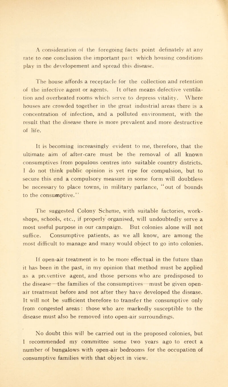 A consideration of the foregoing facts point definately at any rate to one conclusion the important part which housing conditions play in the developement and spread this disease. The house affords a receptacle for the collection and retention of the infective agent or agents. It often means defective ventila- tion and overheated rooms which serve to depress vitality. Where houses are crowded together in the great industrial areas there is a concentration of infection, and a polluted environment, with the result that the disease there is more prevalent and more destructive of life. It is becoming increasingly evident to me, therefore, that the ultimate aim of after-care must be the removal of all known consumptives from populous centres into suitable country districts. I do not think public opinion is yet ripe for compulsion, but to secure this end a compulsory measure in some form will doubtless be necessary to place towns, in military parlance, “out of bounds to the consumptive.” The suggested Colony Scheme, with suitable factories, work- A shops, schools, etc., if properly organised, will undoubtedly serve a most useful purpose in our campaign. But colonies alone will not suffice. Consumptive patients, as we all know, are among the most difficult to manage and many would object to go into colonies. If open-air treatment is to be more effectual in the future than it has been in the past, in my opinion that method must be applied as a preventive agent, and those persons who are predisposed to the disease—the families of the consumptives—must be given open- air treatment before and not after they have developed the disease. It will not be sufficient therefore to transfer the consumptive only from congested areas : those who are markedly susceptible to the disease must also be removed into open-air surroundings. No doubt this will be carried out in the proposed colonies, but I recommended my committee some two years ago to erect a number of bungalows with open-air bedrooms for the occupation of consumptive families with that object in view.
