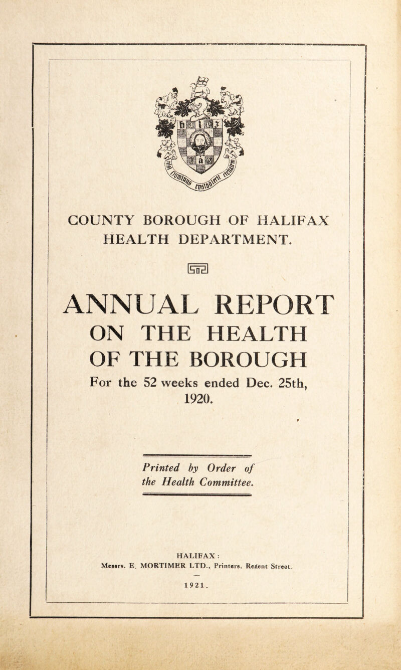 HEALTH DEPARTMENT. (Eta ANNUAL REPORT ON THE HEALTH OF THE BOROUGH For the 52 weeks ended Dec. 25th, 1920, Printed by Order of the Health Committee. HALIFAX : Meaars, E. MORTIMER LTD., Printers, Regent Street. 1921 .