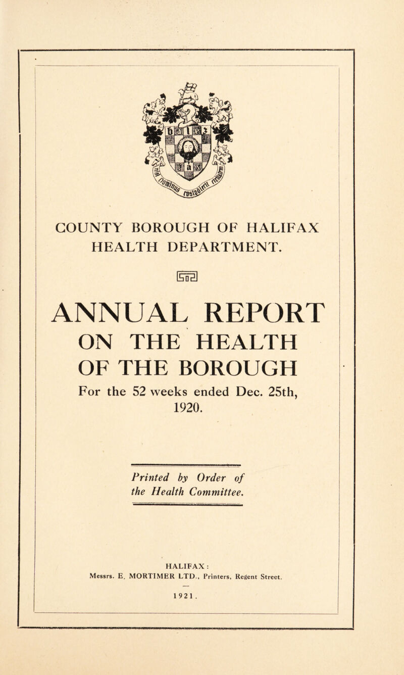 HEALTH DEPARTMENT. [sifelI ANNUAL REPORT ON THE HEALTH OF THE BOROUGH For the 52 weeks ended Dec. 25th, 1920. Printed by Order of the Health Committee. HALIFAX : Messrs. E. MORTIMER LTD., Printers, Regent Street. 1921.