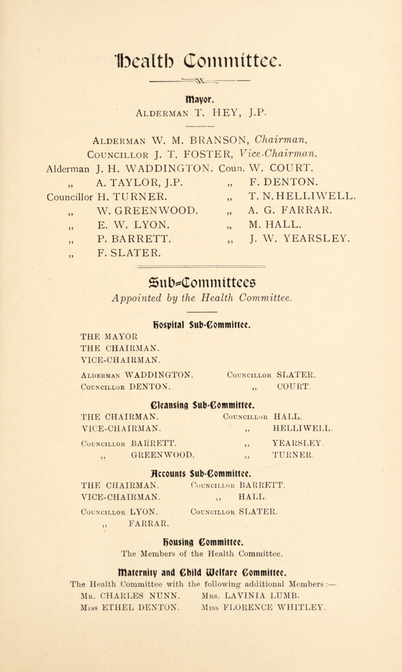 Ibealtb Committee. mayor. Alderman T. HEY, J.P. Alderman W. M. BRANSON, Chairman. Councillor J. T. FOSTER, Vice-Chairman. Alderman J. H. WADDINGTON. „ A. TAYLOR, J.P. Councillor H. TURNER. „ W. GREENWOOD. „ E. W. LYON. „ P. BARRETT. F. SLATER. Coun. W. COURT. „ F. DENTON. „ T. N.HELLIWELL. „ A. G. FARRAR. „ M. HALL. ,, J. W. YEARSLEY. Subcommittees Appointed by the Health Committee. hospital Sub-Committee. THE MAYOR THE CHAIRMAN. VICE-CHAIRMAN. Alderman WADDINGTON. Councillor SLATER. Councillor DENTON. „ COURT. Cleansing Sub committee. THE CHAIRMAN. Councillor HALL. VICE-CHAIRMAN. „ HELLIWELL. Councillor BARRETT. ,, YEARSLEY. ,, GREENWOOD. ,, TURNER. Accounts Sub-Committee. THE CPI AIRMAN. Councillor BARRETT. VICE-CHAIRMAN. ,, HALL. Councillor LYON. Councillor SIjATER. ,, FARRAR. fjousing Committee. The Members of the Health Committee. maternity and Child Welfare Committee. The Health Committee with the following additional Members: — Mr. CHARLES NUNN. Mrs. LAVINIA LUMB. Miss ETHEL DENTON. Miss FLORENCE WHITLEY.