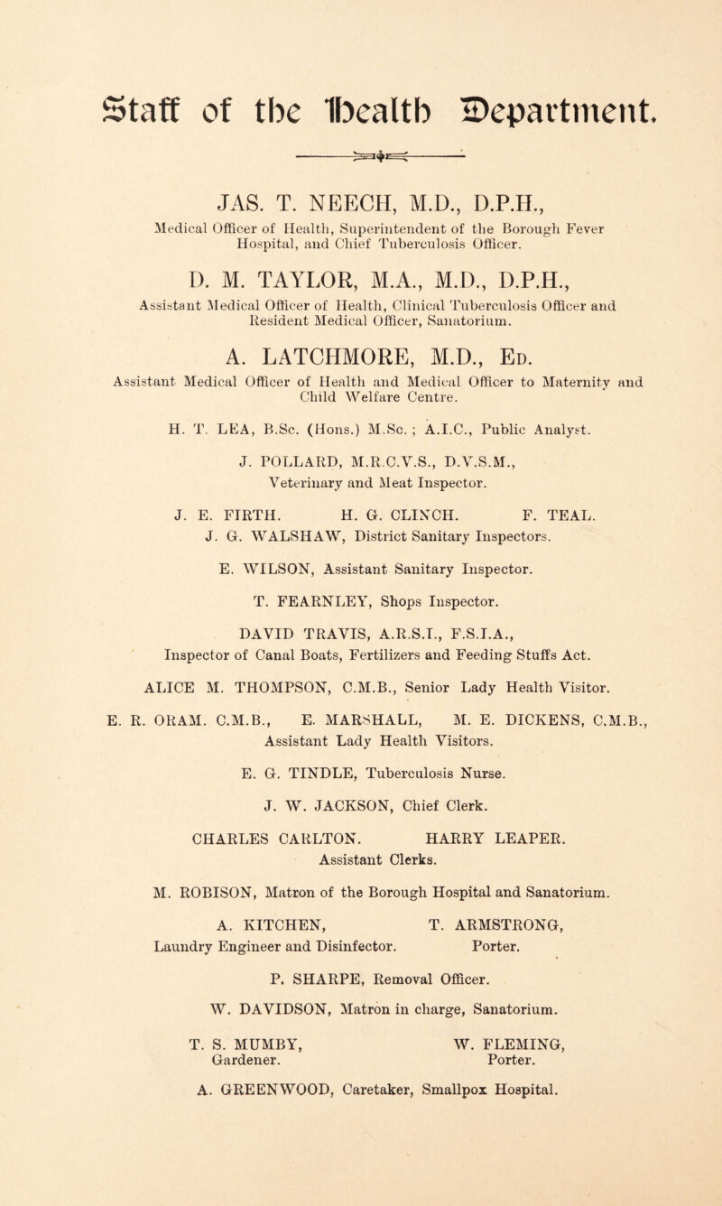 Staff of tbe Ibealtb department. JAS. T. NEECH, M.D., D.P.H., Medical Officer of Health, Superintendent of the Borough Fever Hospital, and Chief Tuberculosis Officer. D. M. TAYLOR, M.A., M.D., D.P.H, Assistant Medical Officer of Health, Clinical Tuberculosis Officer and Resident Medical Officer, Sanatorium. A. LATCHMORE, M.D., Ed. Assistant Medical Officer of Health and Medical Officer to Maternity and Child Welfare Centre. H. T. LEA, B.Sc. (Hons.) M.Sc. ; A.I.C., Public Analyst. J. POLLARD, M.R.C.V.S., D.Y.S.M., Veterinary and Meat Inspector. J. E. FIRTH. H. G. CLINCH. F. TEAL. J. G. WALSHAW, District Sanitary Inspectors. E. WILSON, Assistant Sanitary Inspector. T. FEARNLEY, Shops Inspector. DAVID TRAVIS, A.R.S.I., F.S.I.A., Inspector of Canal Boats, Fertilizers and Feeding Stuffs Act. ALICE M. THOMPSON, C.M.B., Senior Lady Health Visitor. E. R. ORAM. C.M.B., E. MARSHALL, M. E. DICKENS, C.M.B., Assistant Lady Health Visitors. E. G. TINDLE, Tuberculosis Nurse. J. W. JACKSON, Chief Clerk. CHARLES CARLTON. HARRY LEAPER. Assistant Clerks. M. ROBISON, Matron of the Borough Hospital and Sanatorium. A. KITCHEN, T. ARMSTRONG, Laundry Engineer and Disinfector. Porter. P. SHARPE, Removal Officer. W. DAVIDSON, Matron in charge, Sanatorium. T. S. MUMBY, W. FLEMING, Gardener. Porter. A. GREENWOOD, Caretaker, Smallpox Hospital.