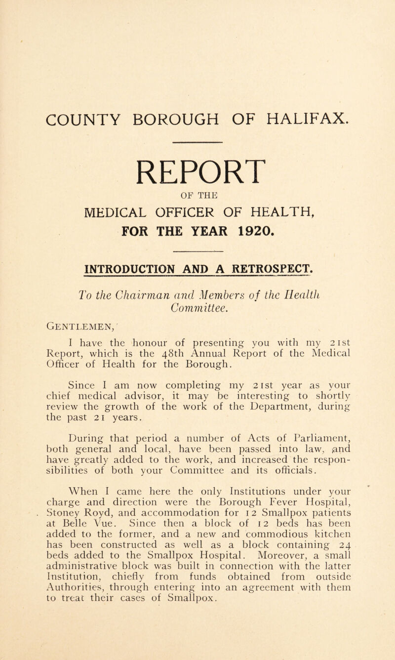 REPORT OF THE MEDICAL OFFICER OF HEALTH, FOR THE YEAR 1920. INTRODUCTION AND A RETROSPECT. To the Chairman and Members of the Health Committee. Gentlemen, I have the honour of presenting you with my 21st Report, which is the 48th Annual Report of the Medical Officer of Health for the Borough. Since I am now completing my 21st year as your chief medical advisor, it may be interesting to shortly review the growth of the work of the Department, during the past 21 years. During that period a number of Acts of Parliament, both general and local, have been passed into law, iand have greatly added to the work, and increased the respon- sibilities of both your Committee and its officials. When I came here the only Institutions under your charge and direction were the Borough Fever Hospital, . Stoney Royd, and accommodation for 1 2 Smallpox patients at Belle Vue. Since then a block of 12 beds has been added to the former, and a new and commodious kitchen has been constructed as well as a block containing 24 beds added to the Smallpox Hospital. Moreover, a small administrative block was built in connection with the latter Institution, chiefly from funds obtained from outside Authorities, through entering into an agreement with them to treat their cases of Smallpox.