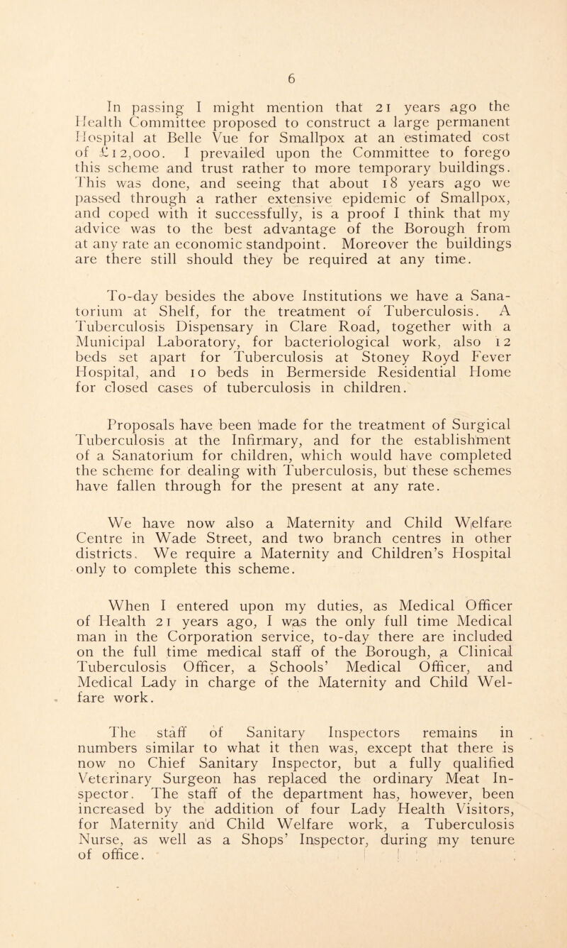 In passing I might mention that 21 years ago the Health Committee proposed to construct a large permanent Hospital at Belle Vue for Smallpox at an estimated cost of £12,000. I prevailed upon the Committee to forego this scheme and trust rather to more temporary buildings. This was done, and seeing that about 18 years ago we passed through a rather extensive epidemic of Smallpox, and coped with it successfully, is a proof I think that my advice was to the best advantage of the Borough from at any rate an economic standpoint. Moreover the buildings are there still should they be required at any time. To-day besides the above Institutions we have a Sana- torium at Shelf, for the treatment of Tuberculosis. A Tuberculosis Dispensary in Clare Road, together with a Municipal Laboratory, for bacteriological work, also 12 beds set apart for Tuberculosis at Stoney Royd Fever Hospital, and 10 beds in Bermerside Residential Home for closed cases of tuberculosis in children. Proposals have been 'made for the treatment of Surgical Tuberculosis at the Infirmary, and for the establishment of a Sanatorium for children, which would have completed the scheme for dealing with Tuberculosis, but these schemes have fallen through for the present at any rate. We have now also a Maternity and Child Welfare Centre in Wade Street, and two branch centres in other districts. We require a Maternity and Children’s Hospital only to complete this scheme. When I entered upon my duties, as Medical Officer of Health 21 years ago, I wa,s the only full time Medical man in the Corporation service, to-day there are included on the full time medical staff of the Borough, a Clinical Tuberculosis Officer, a Schools’ Medical Officer, and Medical Lady in charge of the Maternity and Child Wel- fare work. The staff of Sanitary Inspectors remains in numbers similar to what it then was, except that there is now no Chief Sanitary Inspector, but a fully qualified Veterinary Surgeon has replaced the ordinary Meat In- spector. The staff of the department has, however, been increased by the addition of four Lady Health Visitors, for Maternity and Child Welfare work, a Tuberculosis Nurse, as well as a Shops’ Inspector, during my tenure of office. I