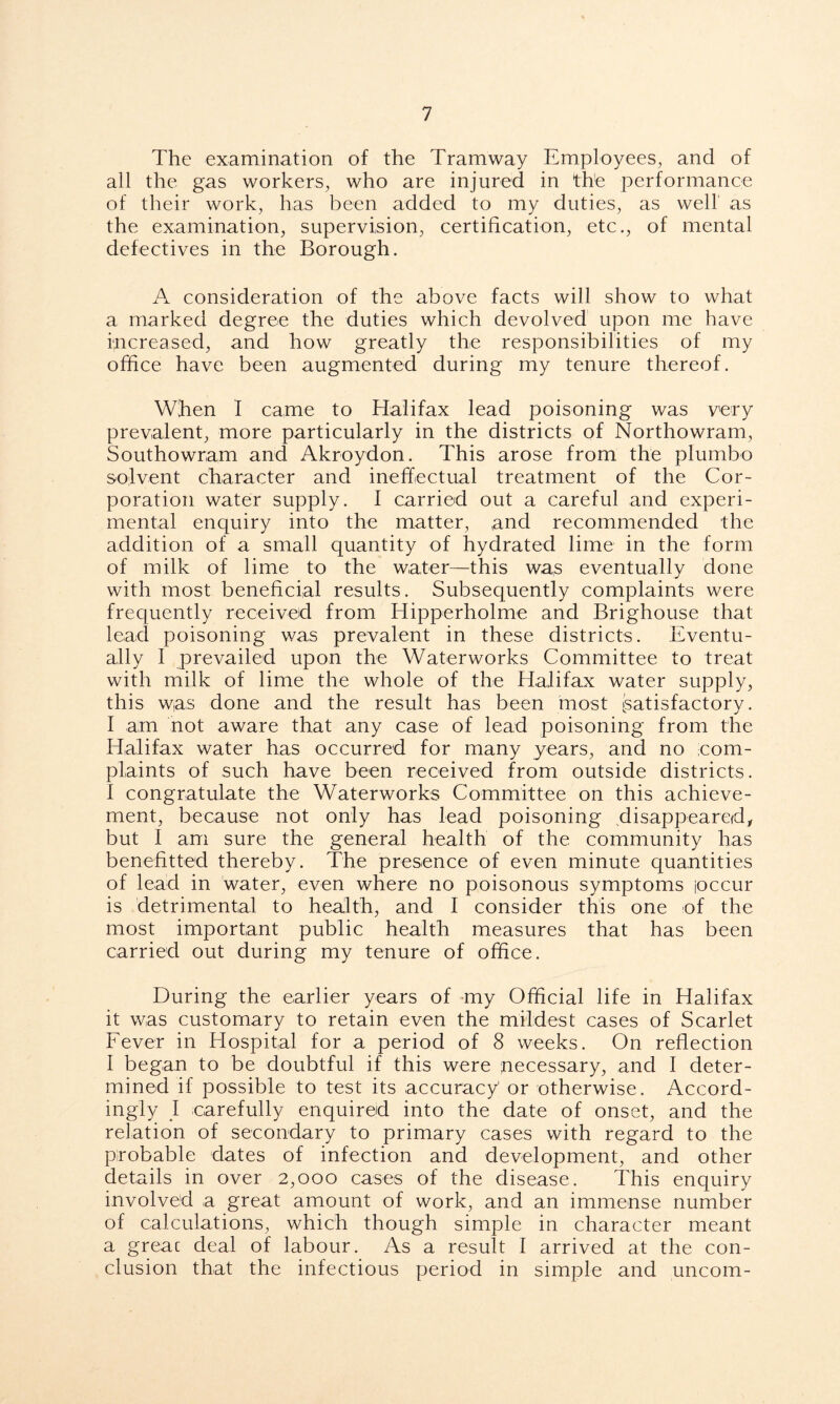 The examination of the Tramway Employees, and of all the gas workers, who are injured in the performance of their work, has been added to my duties, as well' as the examination, supervision, certification, etc., of mental defectives in the Borough. A consideration of the above facts will show to what a marked degree the duties which devolved upon me have increased, and how greatly the responsibilities of my office have been augmented during my tenure thereof. When I came to Halifax lead poisoning was very prevalent, more particularly in the districts of Northowram, Southowram and Akroydon. This arose from the plumbo solvent character and ineffectual treatment of the Cor- poration water supply. I carried out a careful and experi- mental enquiry into the matter, and recommended the addition of a small quantity of hydrated lime in the form of milk of lime to the water—this was eventually done with most beneficial results. Subsequently complaints were frequently received from Hipperholme and Brighouse that lead poisoning was prevalent in these districts. Eventu- ally I prevailed upon the Waterworks Committee to treat with milk of lime the whole of the Halifax water supply, this was done and the result has been most [satisfactory. I am not aware that any case of lead poisoning from the Halifax water has occurred for many years, and no com- plaints of such have been received from outside districts. I congratulate the Waterworks Committee on this achieve- ment, because not only has lead poisoning disappeared/ but I am sure the general health of the community has benefitted thereby. The presence of even minute quantities of lead in water, even where no poisonous symptoms ioccur is detrimental to health, and I consider this one of the most important public health measures that has been carried out during my tenure of office. During the earlier years of my Official life in Halifax it was customary to retain even the mildest cases of Scarlet Fever in Hospital for a period of 8 weeks. On reflection I began to be doubtful if this were necessary, and I deter- mined if possible to test its accuracy' or otherwise. Accord- ingly I carefully enquired into the date of onset, and the relation of secondary to primary cases with regard to the probable dates of infection and development, and other details in over 2,000 cases of the disease. This enquiry involved a great amount of work, and an immense number of calculations, which though simple in character meant a greac deal of labour. As a result I arrived at the con- clusion that the infectious period in simple and uncom-
