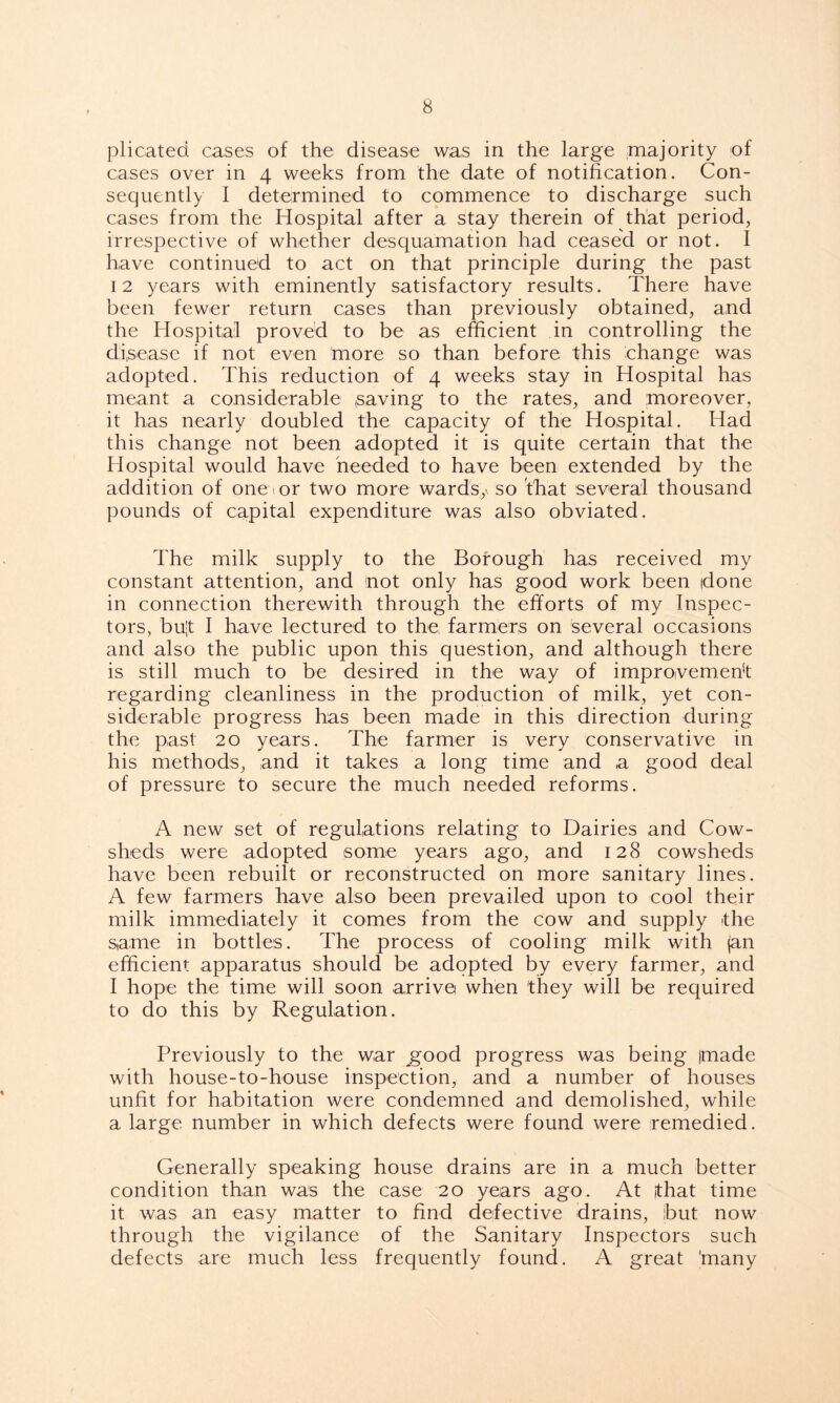 plicated cases of the disease was in the large majority of cases over in 4 weeks from the date of notification. Con- sequently I determined to commence to discharge such cases from the Hospital after a stay therein of that period, irrespective of whether desquamation had ceased or not. I have continued to act on that principle during the past 12 years with eminently satisfactory results. There have been fewer return cases than previously obtained, and the Hospital proved to be as efficient in controlling the disease if not even more so than before this change was adopted. This reduction of 4 weeks stay in Hospital has meant a considerable saving to the rates, and moreover, it has nearly doubled the capacity of the Hospital. Had this change not been adopted it is quite certain that the Hospital would have needed to have been extended by the addition of one >, or two more wards,' so 'that several thousand pounds of capital expenditure was also obviated. The milk supply to the Borough has received my constant attention, and not only has good work been done in connection therewith through the efforts of my Inspec- tors, bu-t I have lectured to the farmers on several occasions and also the public upon this question, and although there is still much to be desired in the way of improvement regarding cleanliness in the production of milk, yet con- siderable progress has been made in this direction during the past 20 years. The farmer is very conservative in his methods, and it takes a long time and a good deal of pressure to secure the much needed reforms. A new set of regulations relating to Dairies and Cow- sheds were adopted some years ago, and 128 cowsheds have been rebuilt or reconstructed on more sanitary lines. A few farmers have also been prevailed upon to cool their milk immediately it comes from the cow and supply the same in bottles. The process of cooling milk with jan efficient apparatus should be adopted by every farmer, and I hope the time will soon arrive when they will be required to do this by Regulation. Previously to the war good progress was being jmade with house-to-house inspection, and a number of houses unfit for habitation were condemned and demolished, while a large number in which defects were found were remedied. Generally speaking house drains are in a much better condition than was the case 20 years ago. At [that time it was an easy matter to find defective drains, ibut now through the vigilance of the Sanitary Inspectors such defects are much less frequently found. A great 'many