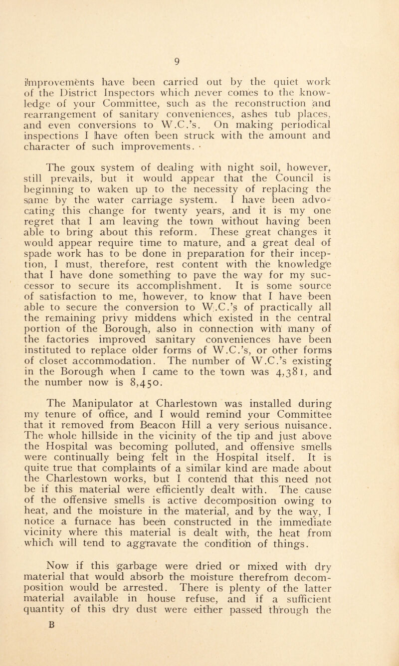 improvements have been carried out by the quiet work of the District Inspectors which never comes to the know- ledge of your Committee, such as the reconstruction and rearrangement of sanitary conveniences, ashes tub places, and even conversions to W.C.’s. On making periodical inspections I have often been struck with the amount and character of such improvements. • The goux system of dealing with night soil, however, still prevails, but it would appear that the Council is beginning to waken up to the necessity of replacing the same by the water carriage system. I have been advo- cating this change for twenty years, and it is my one regret that I am leaving the town without having been able to bring about this reform. These great changes it would appear require time to mature, and a great deal of spade work has to be done in preparation for their incep- tion, I must, therefore, rest content with the knowledge that I have done something to pave the way for my suc- cessor to secure its accomplishment. It is some source of satisfaction to me, however, to know that I have been able to secure the conversion to W.C.’s of practically all the remaining privy middens which existed in the central portion of the Borough, also in connection with many of the factories improved sanitary conveniences have been instituted to replace older forms of W.C.’s, or other forms of closet accommodation. The number of W.C.’s existing in the Borough when I came to the 'town was 4,381, and the number now is 8,450. The Manipulator at Charlestown was installed during my tenure of office, and I would remind your Committee that it removed from Beacon Hill a very serious nuisance. The whole hillside in the vicinity of the tip and just above the Hospital was becoming polluted, and offensive smells were continually being felt in the Hospital itself. It is quite true that complaints of a similar kind are made about the Charlestown works, but 1 contend that this need not be if this material were efficiently dealt with. The cause of the offensive smells is active decomposition owing to heat, and the moisture in the material, and by the way, I notice a furnace has bee'n constructed in the immediate vicinity where this material is dealt with, the heat from which will tend to aggravate the conditioh of things. Now if this garbage were dried or mixed with dry material that would absorb the moisture therefrom decom- position would be arrested. There is plenty of the latter material available in house refuse, and if a sufficient quantity of this dry dust were either passed through the B
