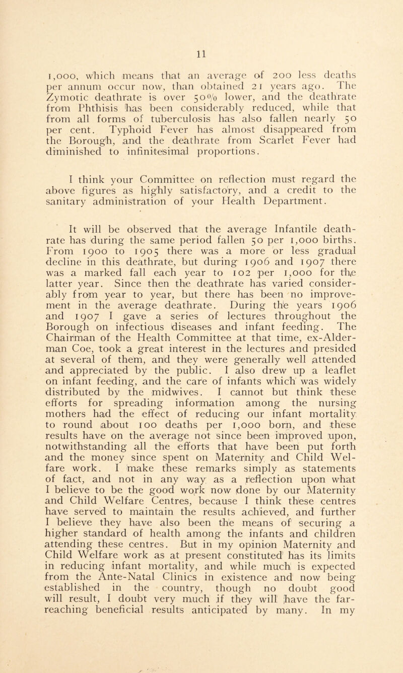 1,000, which means that an average of 200 less deaths per annum occur now, than obtained 21 years ago. The Zymotic deathrate is over 50 0/0 lower, and the deathrate from Phthisis 'has been considerably reduced, while that from all forms of tuberculosis has also fallen nearly 50 per cent. Typhoid Fever has almost disappeared from the Borough, and the deathrate from Scarlet Fever had diminished to infinitesimal proportions. I think your Committee on reflection must regard the above figures as highly satisfactory, and a credit to the sanitary administration of your Health Department. It will be observed that the average Infantile death- rate has during the same period fallen 50 per 1,000 births. From 1900 to 1905 there was a more or less gradual decline in this deathrate, but during 1906 and 1907 there was a marked fall each year to 102 per 1,000 for t'h,e latter year. Since then the deathrate has varied consider- ably frojm year to year, but there has been no improve- ment in the average deathrate. During the years 1906 and 1907 I gave a series of lectures throughout the Borough on infectious diseases and infant feeding. The Chairman of the Health Committee at that time, ex-Alder- man Coe, took a great interest in the lectures and presided at several of them, and they were generally well attended and appreciated by the public. I also drew up a leaflet on infant feeding, and the care of infants which was widely distributed by the midwives. I cannot but think these efforts for spreading information among the nursing mothers had the effect of reducing our infant mortality to round about 100 deaths per 1,000 born, and these results have on the average not since been improved upon, notwithstanding all the efforts that have been put forth and the money since spent on Maternity; and Child Wel- fare work. I 'make these remarks simply as statements of fact, and not in any way as a reflection upon what I believe to be the good work now done by our Maternity and Child Welfare Centres, because I think these centres have served to maintain the results achieved, and further I believe they have also been the means of1 securing a higher standard of health among the infants and children attending these centres. But in my opinioln Maternity and Child Welfare work as at present constituted1 has its limits in reducing infant mortality, and while much is expected from the Ante-Natal Clinics in existence and now being established in the country, though no doubt good will result, I doubt very much if they will have the far- reaching beneficial results anticipated by many. In my