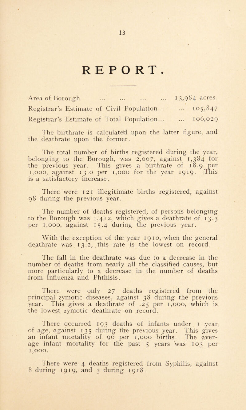 REPORT. Area of Borough ... ... ... ... 13,984 acres. Registrar’s Estimate of Civil Population... ... 105,847 Registrar’s Estimate of Total Population... ... 106,029 The birthrate is calculated upon the latter figure, and the deathrate upon the former. The total number of births registered during the year, belonging to the Borough, was 2,007, against 1,384 for the previous year. This gives a birthrate of 18.9 per 1.000, against 13.0 per 1,000 for the year 1919. This is a satisfactory increase. There were 121 illegitimate births registered, against 98 during the previous year. The number of deaths registered, of persons belonging to the Borough was 1,412, which gives a deathrate of 13.3 per 1,000, against 15.4 during the previous year. With the exception of thie year 1910, when the general deathrate was 13.2, .this rate is the lowest on record. The fall in the deathrate was due to a decrease in the number of deaths from nearly all the classified causes, but more particularly to a decrease in the number of deaths from Influenza and Phthisis. There were only 27 deaths registered from the principal zymotic diseases, against 38 during the previous year. This gives a deathrate of .25 per 1,000, which is the lowest zymotic deathrate on record. There occurred 193 deaths of infants under 1 year, of age, against 135 during the previous year. This gives an infant mortality of 96 per 1,000 births. The aver- age infant mortality for the past 5 years was 103 per 1.000. There were 4 deaths registered from Syphilis, against 8 during 1919, and 3 during 1918.