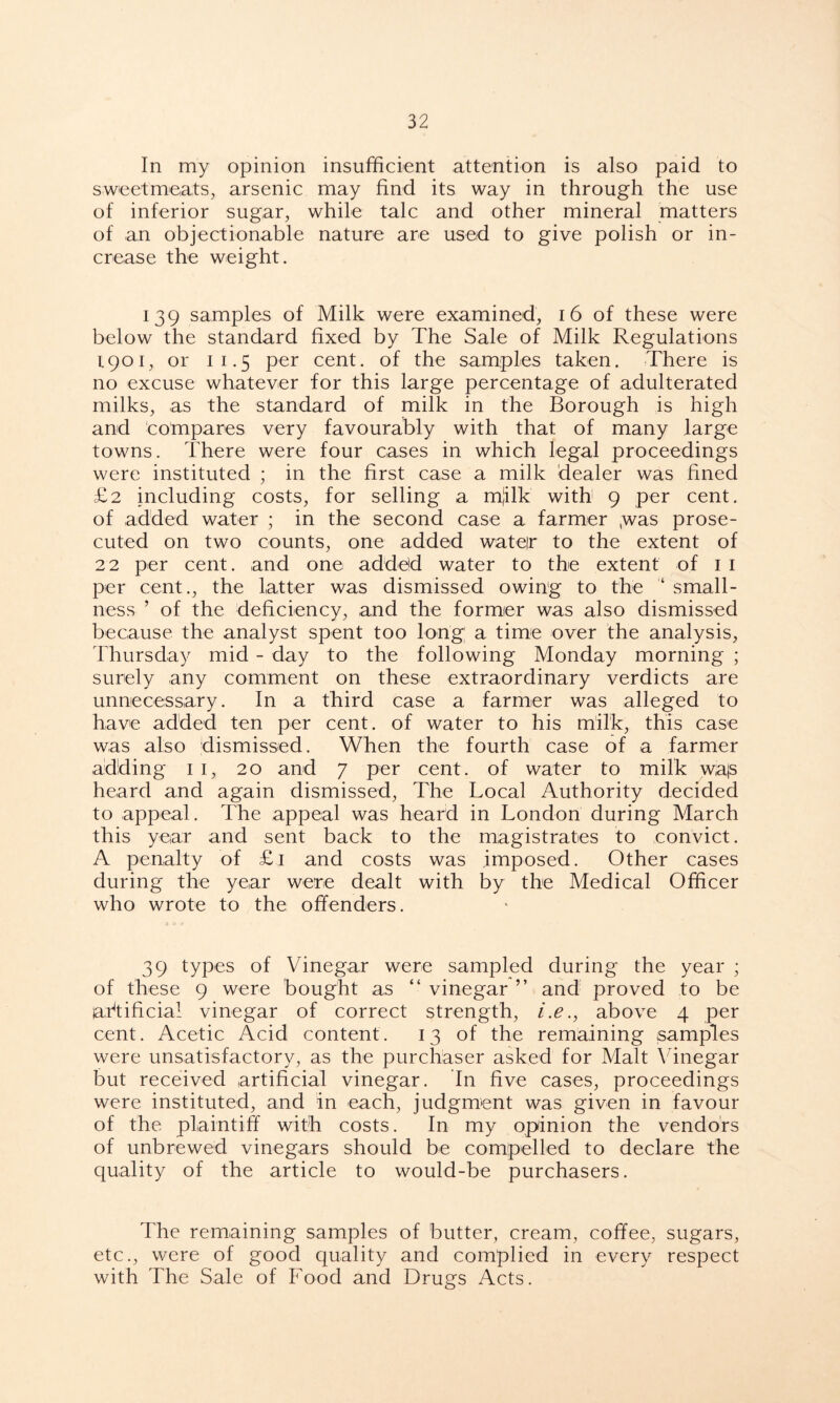 In my opinion insufficient attention is also paid to sweetmeats, arsenic may find its way in through the use of inferior sugar, while talc and other mineral matters of an objectionable nature are used to give polish or in- crease the weight. 139 samples of Milk were examined, 16 of these were below the standard fixed by The Sale of Milk Regulations 1901, or 1 1.5 per cent, of the samples taken. There is no excuse whatever for this large percentage of adulterated milks, as the standard of milk in the Borough is high and compares very favourably with that of many large towns. There were four cases in which legal proceedings were instituted ; in the first case a milk dealer was fined £2 including costs, for selling a m]ilk with 9 per cent, of added water ; in the second case a farmer ,was prose- cuted on two counts, one added wateir to the extent of 22 per cent, and one added water to the extent of 1 1 per cent., the latter was dismissed owing to the ‘ small- ness ’ of the deficiency, and the former was also dismissed because the analyst spent too long a time over the analysis, Thursday mid - day to the following Monday morning ; surely any comment on these extraordinary verdicts are unnecessary. In a third case a farmer was alleged to have added ten per cent, of water to his milk, this case was also dismissed. When the fourth case of a farmer adding 1 1, 20 and 7 per cent, of water to milk wajs heard and again dismissed, The Local Authority decided to appeal. The appeal was heard in London during March this year and sent back to the magistrates to convict. A penalty of £1 and costs was imposed. Other cases during the year were dealt with by the Medical Officer who wrote to the offenders. 39 types of Vinegar were sampled during the year ; of these 9 were bought as “ vinegar ” and proved to be artificial vinegar of correct strength, i.e., above 4 per cent. Acetic Acid content. 13 of the remaining samples were unsatisfactory, as the purchaser asked for Malt Vinegar but received artificial vinegar. In five cases, proceedings were instituted, and in each, judgment was given in favour of the plaintiff with costs. In my opinion the vendors of unbrewed vinegars should be compelled to declare the quality of the article to would-be purchasers. The remaining samples of butter, cream, coffee, sugars, etc., were of good quality and complied in every respect with The Sale of Food and Drugs Acts.