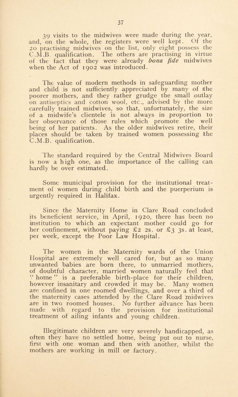 39 visits to the midwives were made during the year, and, on the whole, the registers were well kept. Of the 20 practising midwives on the list, only eight possess the C.M.B. qualification. The others are practising in virtue of the fact that they were already bona fide midwivies when the Act of 1902 was introduced. The value of modern methods in safeguarding mother and child is not sufficiently appreciated by many of ithe poorer mothers, and they rather grudge the small outlay on antiseptics and cotton wool, etc., advised by the more carefully trained midwives, so that, unfortunately, the size of a midwife’s clientele is not always in proportion to her observance of those rules which promote the well being of her patients. As the older midwives retire, their places should be taken by trained women possessing (the C.M.B. qualification. The standard required by the Central Midwives Board is now a high one, as the importance of the calling can hardly be over estimated. Some municipal provision for the institutional treat- ment of women during child birth and the puerperium is urgently required in Halifax. Since the Maternity Home in Clare Road concluded its beneficient service, in April, 1920, there has been no ilnstitution to which an expectant mother could go for her confinement, without paying £2 2s. or £3 3s. at least, per week, except the Poor Law Hospital. The women in the Maternity wards of the Union Hospital are extremely well cared for, but as so many unwanted babies are born there, to unmarried mothers, of doubtful character, married women naturally feel that V home ” is a preferable birth-place for their children, however insanitary and crowded it may be. Many women are confined in one roomed dwellings, and over a third of the maternity cases attended by the Clare Road Imidwives are in two roomed houses. No further advance ’has been made with regard to the provision for institutional treatment of ailing infants and young children. Illegitimate children are very severely handicapped, as often they have no settled home, being put out to nurse, first with one woman and then with another, whilst the mothers are working in mill or factory.