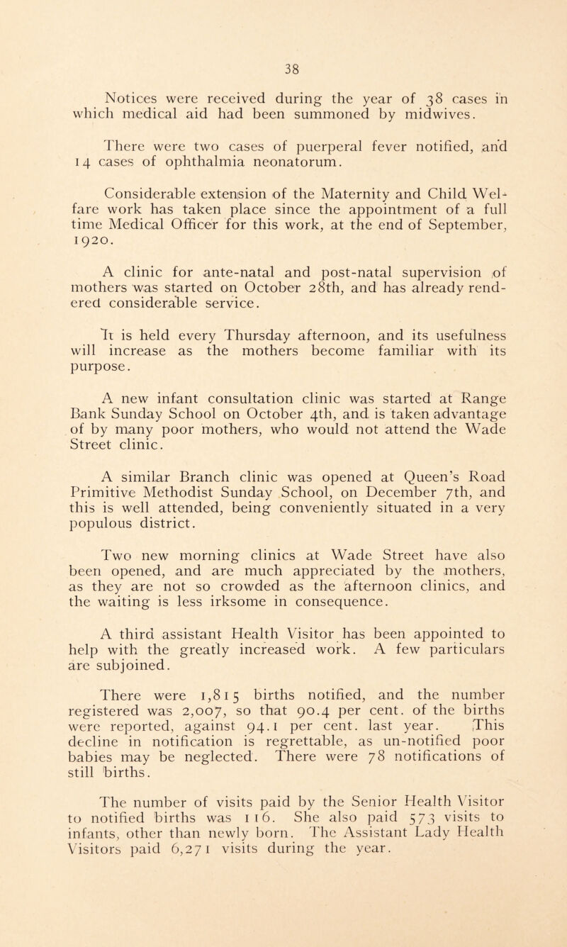 Notices were received during the year of 38 cases in which medical aid had been summoned by midwives. There were two cases of puerperal fever notified, ,and 14 cases of ophthalmia neonatorum. Considerable extension of the Maternity and Child Wel- fare work has taken place since the appointment of a full time Medical Officer for this work, at the end of September, 1 920. A clinic for ante-natal and post-natal supervision (of mothers was started on October 28th, and has already rend- ered considerable service. Tt is held every Thursday afternoon, and its usefulness will increase as the mothers become familiar with its purpose. A new infant consultation clinic was started at Range Bank Sunday School on October 4th, and is taken advantage of by many poor mothers, who would not attend the Wade Street clinic. A similar Branch clinic was opened at Queen’s Road Primitive Methodist Sunday School, on December 7th, and this is well attended, being conveniently situated in a very populous district. Two new morning clinics at Wade Street have also been opened, and are much appreciated by the mothers, as they are not so crowded as the afternoon clinics, and the waiting is less irksome in consequence. A third assistant Health Visitor has been appointed to help with the greatly increased work. A few particulars are subjoined. There were 1,815 births notified, and the number registered was 2,007, so that 90.4 per cent, of the births were reported, against 94.1 per cent, last year. This decline in notification is regrettable, as un-notified poor babies may be neglected. There were 78 notifications of still births. The number of visits paid by the Senior Health Visitor to notified births was 116. She also paid 573 visits to infants, other than newly born. The Assistant Lady Health Visitors paid 6,271 visits during the year.