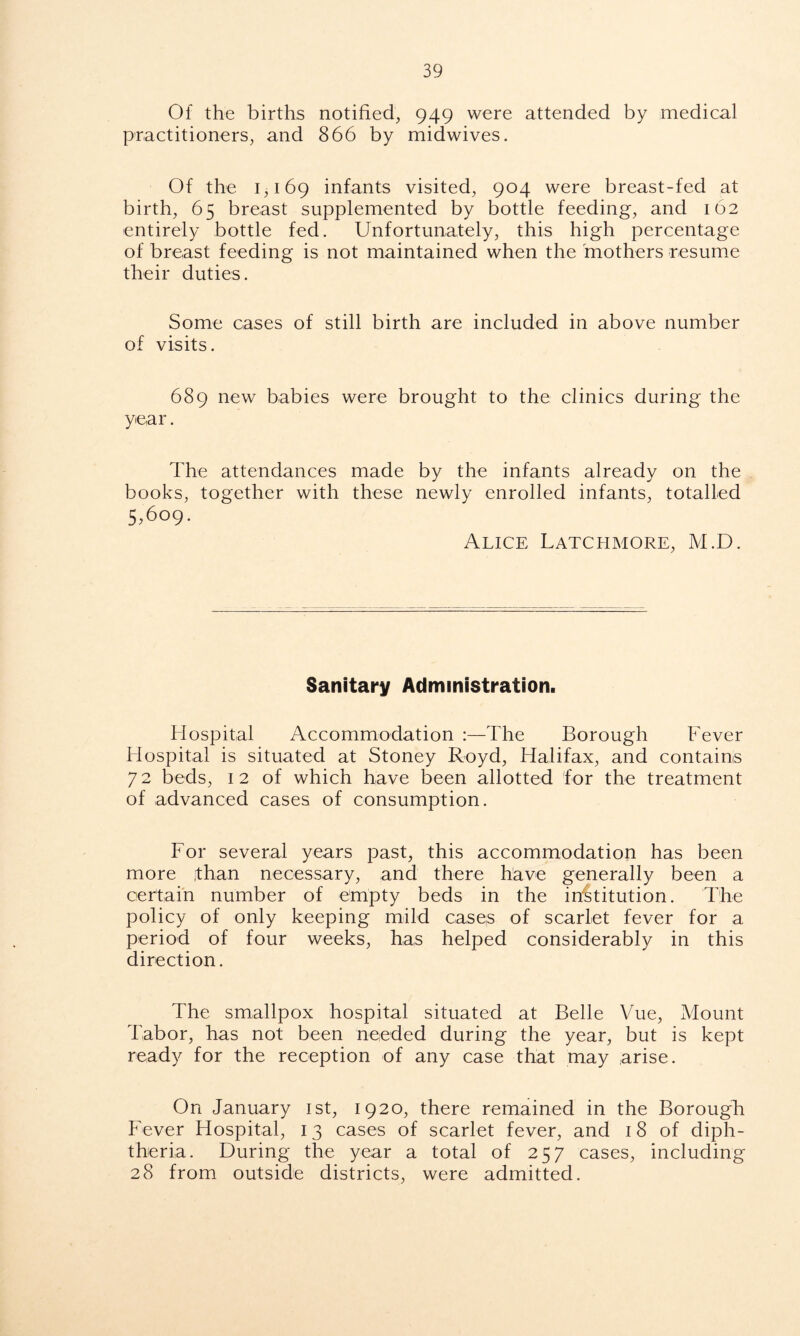 Of the births notified, 949 were attended by medical practitioners, and 866 by midwives. Of the 1,169 infants visited, 904 were breast-fed at birth, 65 breast supplemented by bottle feeding, and 162 entirely bottle fed. Unfortunately, this high percentage of breast feeding is not maintained when the mothers resume their duties. Some cases of still birth are included in above number of visits. 689 new babies were brought to the clinics during the year. The attendances made by the infants already on the books, together with these newly enrolled infants, totalled 5,609. Alice Latchmore, M.D. Sanitary Administration. Hospital Accommodation :—The Borough Fever Hospital is situated at Stoney Royd, Halifax, and contains 7 2 beds, 1 2 of which have been allotted for the treatment of advanced cases of consumption. For several years past, this accommodation has been more jthan necessary, and there have generally been a certain number of empty beds in the institution. The policy of only keeping mild cases of scarlet fever for a period of four weeks, has helped considerably in this direction. The smallpox hospital situated at Belle Vue, Mount Tabor, has not been needed during the year, but is kept ready for the reception of any case that may arise. On January 1st, 1920, there remained in the Borough Fever Hospital, 13 cases of scarlet fever, and 18 of diph- theria. During the year a total of 257 cases, including 28 from outside districts, were admitted.