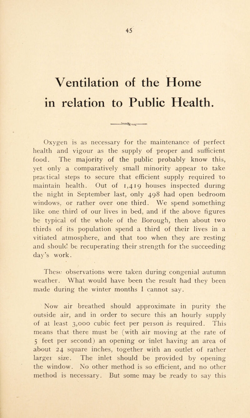 ♦ Ventilation of the Home in relation to Public Health. —— Oxygen is as necessary for the maintenance of perfect health and vigour as the supply of proper and sufficient food. The majority of the public probably know this, yet only a comparatively small minority appear to take practical steps to secure that efficient supply required to maintain health. Out of 1,419 houses inspected during the night in September last, only 498 had open bedroom windows, or rather over one third. We spend isomething like one third of our lives in bed, and if the above figures be typical of the whole of the Borough, then about two thirds of its population spend a third of their lives in a vitiated atmosphere, and that too when they are testing and should be recuperating their strength for the succeeding dav’s work. j These observations were taken during congenial autumn weather. What would have been the result had thev been j made during the winter months I cannot say. Now air breathed should approximate in purity ;the outside air, and in order to secure this an hourly supply of at least 3,000 cubic feet per person ,is required. This means that there must be (with air moving at the rate of 5 feet per second) an opening or 'inlet having an area of about 24 square inches, together with an outlet of rather larger size. The inlet should be provided by opening the window. No other method is so efficient, and no other method is necessary. But some may be .ready to say this