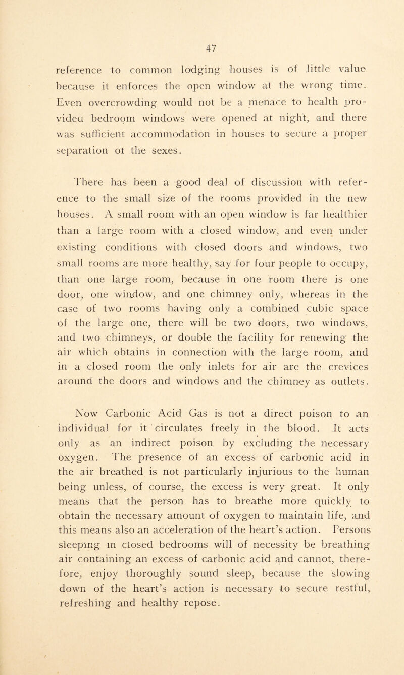 reference to common lodging houses is of little value because it enforces the open window at the wrong time. Even overcrowding would not be a menace to health pro- vided bedroom windows were opened at night, and there was sufficient accommodation in houses to secure a proper separation ot the sexes. There has been a good deal of discussion with refer- ence to the small size of the rooms provided in the new houses. A small room with an open window is far healthier than a large room with a closed window, and even under existing conditions with closed doors and windows, two small rooms are more healthy, say for four people to occupy, than one large room, because in one room there is one door, one wiadow, and one chimney only, whereas in the case of two rooms having only a combined cubic space of the large one, there will be two doors, two windows, and two chimneys, or double the facility for renewing the air which obtains in connection with the large room, and in a closed room the only inlets for air are the crevices around the doors and windows and the chimney as outlets. Now Carbonic Acid Gas is not a direct poison to an individual for it circulates freely in the blood. It acts only as an indirect poison by excluding the necessary oxygen. The presence of an excess of carbonic acid in the air breathed is not particularly injurious to the human being unless, of course, the excess is Very great.. It only means that the person has to breathe more quickly to obtain the necessary amount of oxygen to maintain life, and this means also an acceleration of the heart’s action. Persons sleeping m closed bedrooms will of necessity be breathing air containing an excess of carbonic acid and cannot, there- fore, enjoy thoroughly sound sleep, because the slowing down of the heart’s action is necessary to secure restful, refreshing and healthy repose.