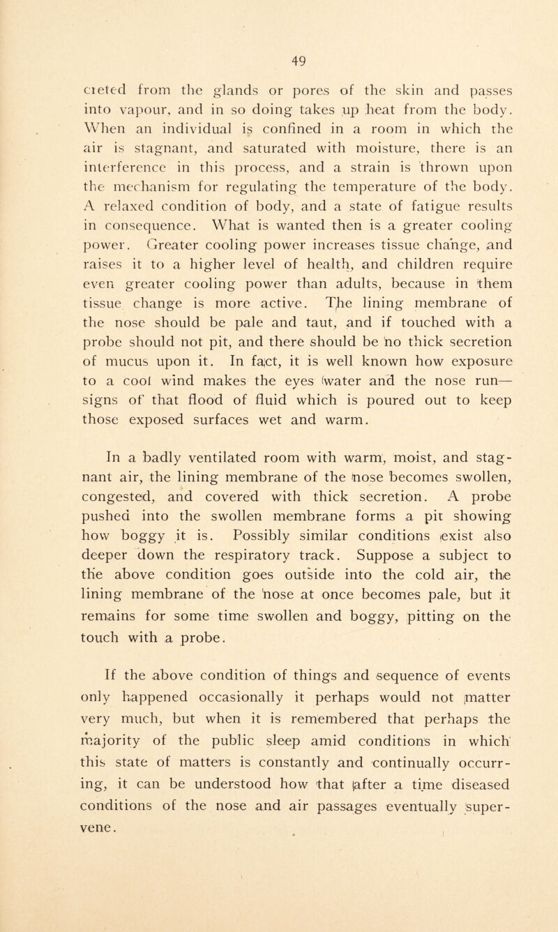 cieted from the glands or pores of the skin and passes into vapour, and in so doing takes up heat from the body. When an individual is confined in a room in which the air is stagnant, and saturated with moisture, there is an interference in this process, and a strain is thrown upon the mechanism for regulating the temperature of the body. A relaxed condition of body, and a state of fatigue results in consequence. What is wanted then is a greater cooling power. Greater cooling power increases tissue change, and raises it to a higher level of health, and children require even greater cooling power than adults, because in them tissue change is more active. Tjie lining membrane of the nose should be pale and taut, and if touched with a probe should not pit, and there should be no thick secretion of mucus upon it. In fact, it is well known how exposure to a cool wind makes the eyes (water and the nose run— signs of that flood of fluid which is poured out to keep those exposed surfaces wet and warm. In a badly ventilated room with warm, moist, and stag- nant air, the lining membrane of the (nose becomes swollen, congested, and covered with thick secretion. A probe pushed into the swollen membrane forms a pit showing how boggy it is. Possibly similar conditions exist also deeper down the respiratory track. Suppose a subject to the above condition goes outside into the cold air, the lining membrane of the 'nose at once becomes pale, but it remains for some time swollen and boggy, pitting on the touch with a probe. If the above condition of things and sequence of events only happened occasionally it perhaps would not ‘matter very much, but when it is remembered that perhaps the majority of the public sleep amid conditions in which1 this state of matters is constantly and continually occurr- ing, it can be understood how that (after a time diseased conditions of the nose and air passages eventually super- vene.
