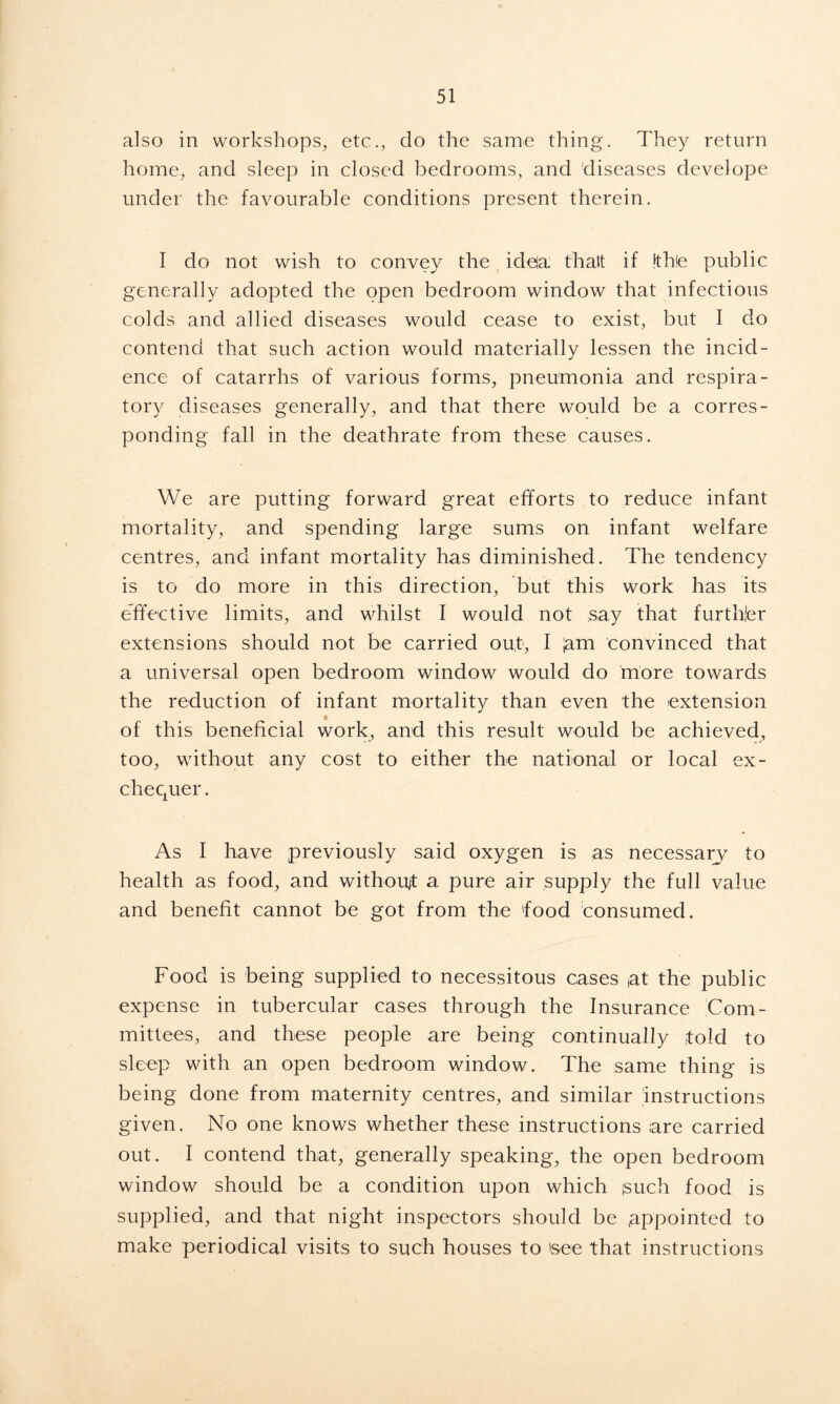 also in workshops, etc., do the same thing. They return home, and sleep in closed bedrooms, and diseases develope under the favourable conditions present therein. I do not wish to convey the idea thalt if !th(e public generally adopted the open bedroom window that infectious colds and allied diseases would cease to exist, but I do contend that such action would materially lessen the incid- ence of catarrhs of various forms, pneumonia and respira- tory diseases generally, and that there would be a corres- ponding fall in the deathrate from these causes. We are putting forward great efforts to reduce infant mortality, and spending large sums on infant welfare centres, and infant mortality has diminished. The tendency is to do more in this direction, but this work has its effective limits, and whilst I would not say that further extensions should not be carried out, I |am convinced that a universal open bedroom window would do more towards the reduction of infant mortality than even the extension of this beneficial work, and this result would be achieved, too, without any cost to either the national or local ex- chequer . As I have previously said oxygen is as necessary to health as food, and without a pure air supply the full value and benefit cannot be got from the 'food consumed. Food is being supplied to necessitous cases (at the public expense in tubercular cases through the Insurance Com- mittees, and these people are being continually told to sleep with an open bedroom window. The same thing is being done from maternity centres, and similar instructions given. No one knows whether these instructions are carried out. I contend that, generally speaking, the open bedroom window should be a condition upon which isuch food is supplied, and that night inspectors should be appointed to make periodical visits to such houses to 'see that instructions