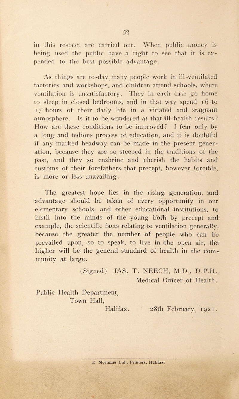 in this respect are carried out. When public money is being used the public have a rigEt to see that it is ex- pended to the best possible advantage. As things are to-day many people work in ill-ventilated factories and workshops, and children attend schools, where ventilation is unsatisfactory. They in each case go home to sleep in closed bedrooms, and in that way spend 16 to 17 hours of their daily life in a vitiated and stagnant atmosphere. Is it to be wondered at that 'ill-health results? How are these conditions to be improved? I fear only by a long and tedious process of education, and it is doubtful if any marked headway can be 'made in the present gener- ation, because they are so steeped in the traditions of the past, and they so enshrine and cherish the habits and customs of their forefathers that precept, however forcible, is more or less unavailing. The greatest hope lies in the rising generation, and advantage should be taken of every opportunity in our elementary schools, and other educational institutions, to instil into the minds of the young both by precept and example, the scientific facts relating to ventilation generally, because the greater the number of people who can be prevailed upon, so to speak, to live in (the open air, the higher will be the general standard of health in the com- munity at large. (Signed) JAS. T. NEECH, M.D., D.P.H., Medical Officer of Health. Public Health Department, Town Hall, Halifax. 28th February, 1921. E Mortimer Ltd., Printers, Halifax.