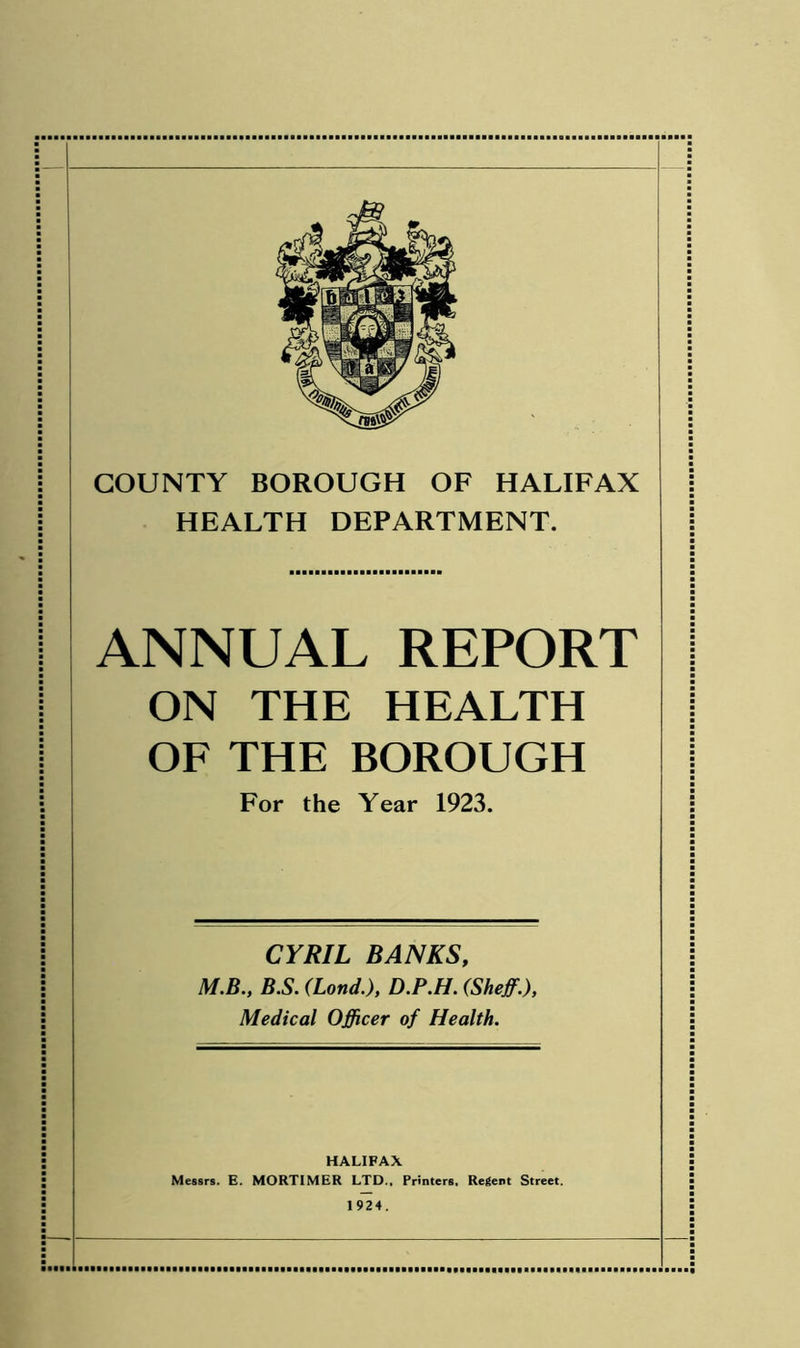 HEALTH DEPARTMENT. ANNUAL REPORT ON THE HEALTH OF THE BOROUGH For the Year 1923. CYRIL BANKS, M.B., B.S. (Lond.), D.P.H. (Sheff.), Medical Officer of Health. HALIFAX Messrs. E. MORTIMER LTD., Printers, Regent Street. 1924.