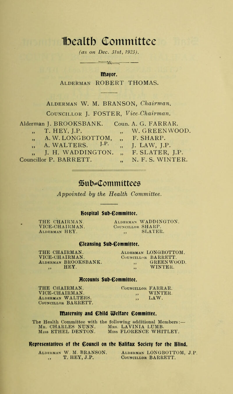 Ibealtb Committee (as on Dec. 31st, 1923). mayor. Alderman ROBERT THOMAS. Alderman W. M. BRANSON, Chairman. Councillor J. FOSTER, Vice-Chairman. Alderman ]. BROOKSBANK. Coun. A. G. FARRAR. „ T. HEY, J.P. „ A. W. LONGBOTTOM, „ „ A. WALTERS. J p- „ J. H. WADDINGTON. „ Councillor P. BARRETT. „ W. GREENWOOD. F. SHARP. J. LAW, J.P. F. SLATER, J.P. N. F. S. WINTER. Subcommittees Appointed by the Health Committee. hospital Sub committee. THE CHAIRMAN. Alderman WADDINGTON. VICE-CHAIRMAN. Councillor SHARP. Alderman HEY. ,, SLATER. Cleansing Sub-Committee. THE CHAIRMAN. VICE-CHAIRMAN. Alderman BROOKSBANK. ,, HEY. Alderman LONGBOTTOM. Councillor BARRETT. ,, GREENWOOD. ,, WINTER. Accounts Sub-Committee. THE CHAIRMAN. Councillor FARRAR. VICE-CHAIRMAN. ,, WINTER. Alderman WALTERS. ,, LAW. Councillor BARRETT. maternity and Child Welfare Committee. The Health Committee with the following additional Members:— Mr. CHARLES NUNN. Mrs. LAVINIA LUMB. Miss ETHEL DENTON. Miss FLORENCE WHITLEY. Representatives of the Council on the Halifax Society for the Blind. Alderman W. M. BRANSON. Alderman LONGBOTTOM, J.P. ,, T. HEY, J.P. Councillor BARRETT.