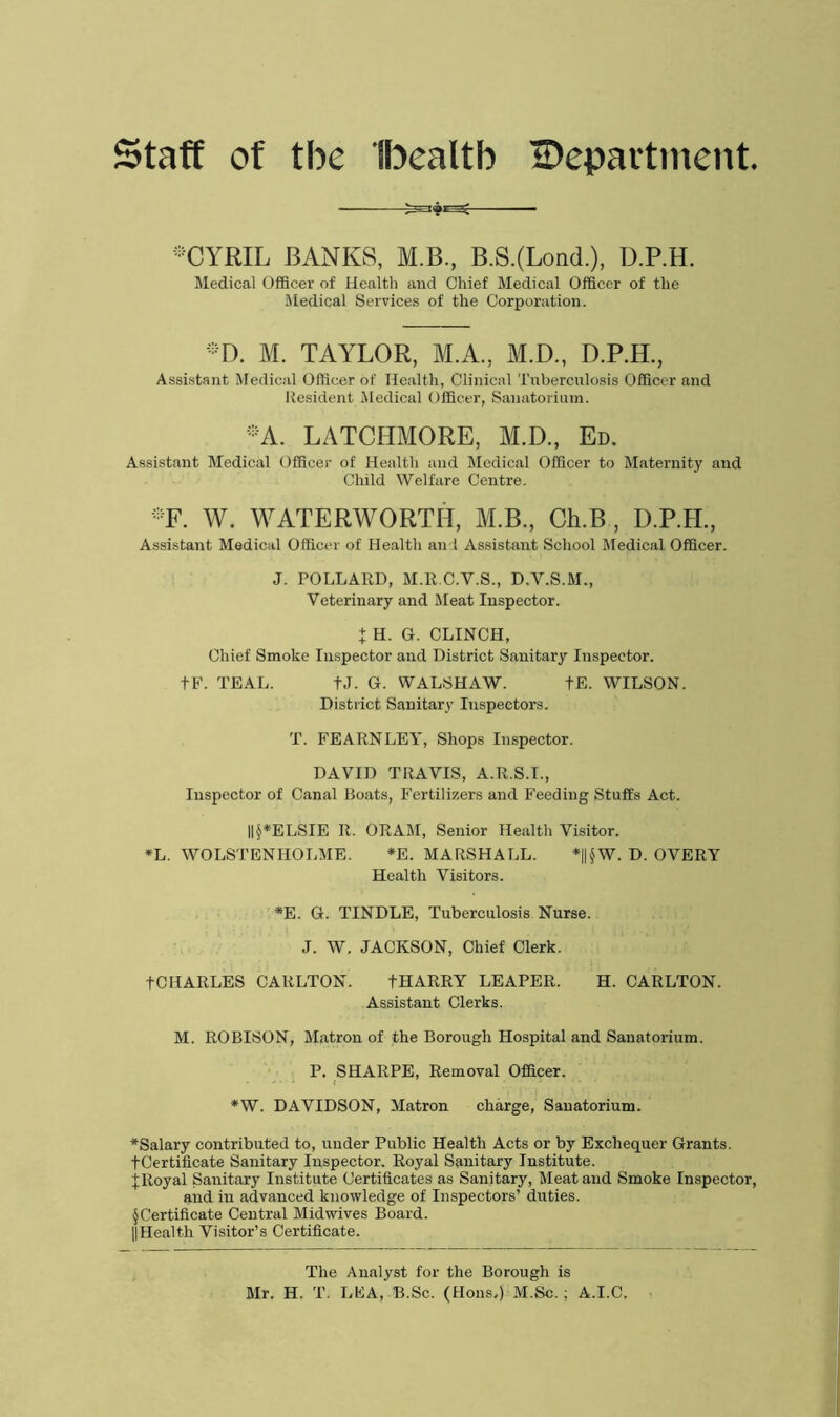 Staff of tbe Ihealtb Department. ®CYRIL BANKS, M.B., B.S.(Lond.), D.P.H. Medical Officer of Health and Chief Medical Officer of the Medical Services of the Corporation. *D. M. TAYLOR, M.A., M.D., D.P.H., Assistant Medical Officer of Health, Clinical Tuberculosis Officer and Resident Medical Officer, Sanatorium. •A. LATCHMORE, M.D., Ed. Assistant Medical Officer of Health and Medical Officer to Maternity and Child Welfare Centre. ::F. W. WATERWORTH, M.B., Ch.B , D.P.H., Assistant Medical Officer of Health and Assistant School Medical Officer. J. POLLARD, M.R.C.V.S., D.V.S.M., Veterinary and Meat Inspector. t H. G. CLINCH, Chief Smoke Inspector and District Sanitary Inspector. tF. TEAL. fj. G. WALSHAW. fE. WILSON. District Sanitary Inspectors. T. FEARNLEY, Shops Inspector. DAVID TRAVIS, A.R.S.I., Inspector of Canal Boats, Fertilizers and Feeding Stuffs Act. ||§*ELSIE R. ORAM, Senior Health Visitor. *L. WOLSTENHOLME. *E. MARSHALL. *||§W. D. OVERY Health Visitors. *E. G. TINDLE, Tuberculosis Nurse. J. W. JACKSON, Chief Clerk. tCHARLES CARLTON. tHARRY LEAPER. H. CARLTON. Assistant Clerks. M. ROBISON, Matron of the Borough Hospital and Sanatorium. P. SHARPE, Removal Officer. *W. DAVIDSON, Matron charge, Sanatorium. ^Salary contributed to, under Public Health Acts or by Exchequer Grants. •(•Certificate Sanitary Inspector. Royal Sanitary Institute, f Royal Sanitary Institute Certificates as Sanitary, Meat and Smoke Inspector, and in advanced knowledge of Inspectors’ duties. § Certificate Central Midwives Board. || Health Visitor’s Certificate. The Analyst for the Borough is Mr. H. T. LFA, B.Sc. (Hons,) M.Sc. ; A.I.C.
