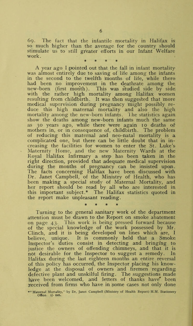 6g. The fact that the infantile mortality in Halifax is; so much higher than the average for the country should stimulate us to still greater efforts in our Infant Welfare work. * * * * A year ago I (pointed out that the fall in infant mortality was almost entirely due to saving of life among the infants in the second to the twelfth (months of life, while there had been no improvement in the deathrate among the, new-born (first month). This was studied side by side, with the rather high mortality among Halifax women resulting from childbirth. It was then suggested that more medical supervision during pregnancy might possibly re- duce this high maternal mortality and also the high mortality among the new-born infants. Ihe statistics again show the deaths among new-born infants much the same as 30 years ago, while there Were again 10 deaths 0;f mothers in, or in consequence of, childbirth. The problem of reducing this maternal and neo-natal mortality is a complicated one, but there can be little doubt that in in- creasing the facilities for women to enter the St. Luke’s' Maternity Home, and the new Maternity Wards at the Royal Halifax Infirmary a step has been taken in the right direction, provided that adequate medical supervision during the months of pregnancy can be insisted upop. The facts concerning Halifax have been discussed with Dr. Janet Campbell, of the Ministry of Health, who has been making a special study of Maternal Mortality, and her report should be read by all who are interested in this important subject.* The Halifax statistics quoted in the report make unpleasant reading. * * * * Turning to the general sanitary work of the department attention must be drawn to the Report on smoke abatement on page 43. This work is being pressed forward because of the special knowledge of the Work possessed by Mr. Clinch, and it is being developed on lines which are, I believe, unique. It is commonly held that a Smoke Inspector’s duties consist in detecting and bringing to justice the owners of offending chimneys, and that it is not desirable for the Inspector to suggest a remedy. In Halifax during the last eighteen months an entire reversal of this policy has occurred, the Inspector placing his know- ledge at the disposal of owners and firemen regarding defective plant and unskilful firing. The suggestions made have been welcomed, and letters of thanks have* been Received from firms who have in (some cases not only done *>■ Maternal Mortality, by Dr. Janet Campbell (Ministry of Health Report) H.M. Stationery Office. 1/- net.