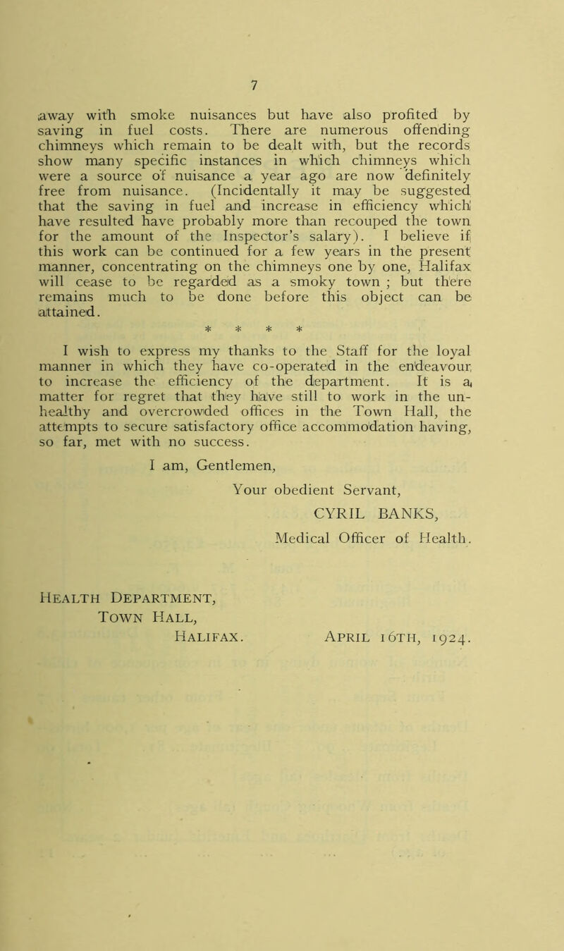 away with smoke nuisances but have also profited by saving in fuel costs. There are numerous offending chimneys which remain to be dealt with, but the records show many specific instances in which chimneys which were a source of nuisance a year ago are now definitely free from nuisance. (Incidentally it may be suggested that the saving in fuel and increase in efficiency which! have resulted have probably more than recouped the town for the amount of the Inspector’s salary). I believe if this work can be continued for a few years in the present, manner, concentrating on the chimneys one by one, Halifax will cease to be regarded as a smoky town ; but there remains much to be done before this object can be attained. * * * * I wish to express my thanks to the Staff for the loyal manner in which they have co-operated in the endeavour to increase the efficiency of the department. It is a matter for regret that they have still to work in the un- healthy and overcrowded offices in the Town Hall, the attempts to secure satisfactory office accommodation having, so far, met with no success. I am, Gentlemen, Your obedient Servant, CYRIL BANKS, Medical Officer of Health. Health Department, Town Hall, Halifax. April i6th, 1924.
