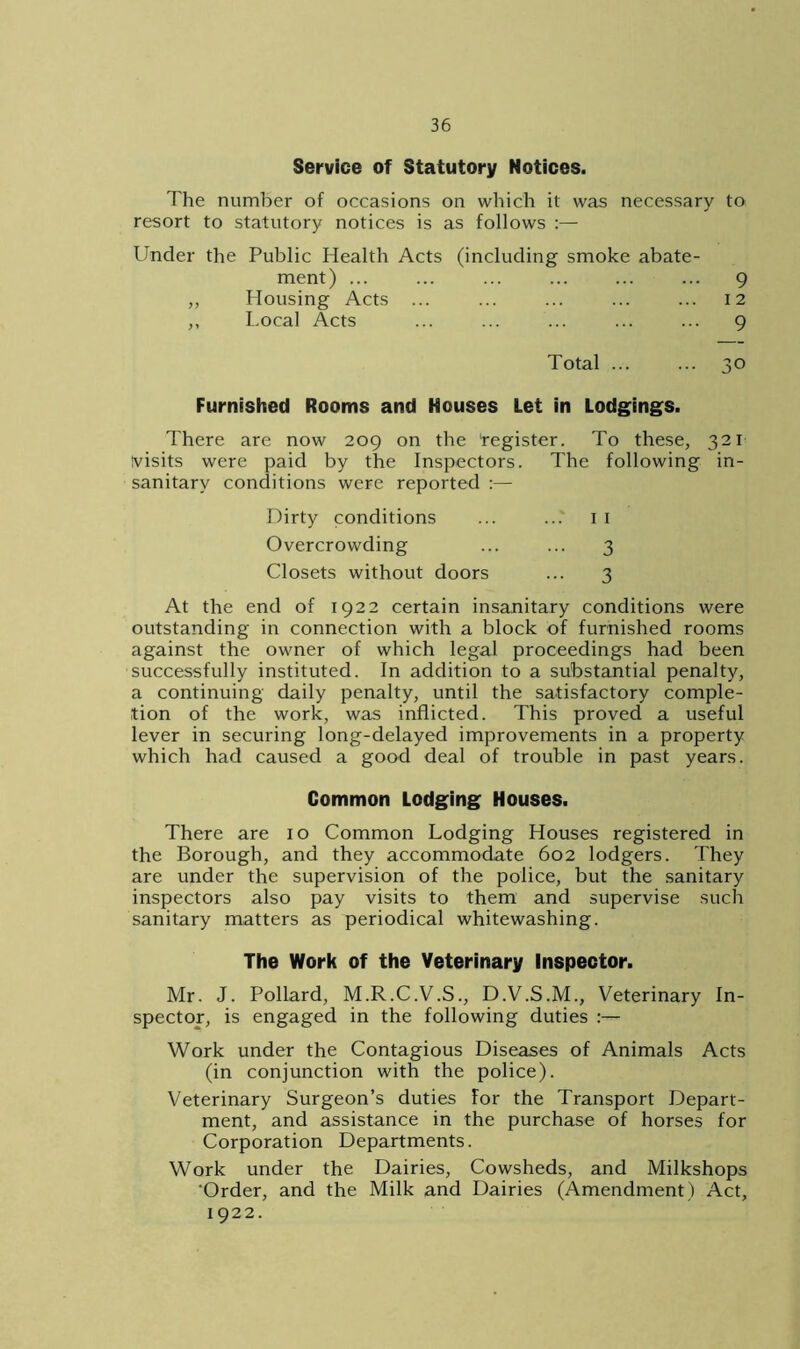 Service of Statutory Notices. The number of occasions on which it was necessary to resort to statutory notices is as follows :— Under the Public Health Acts (including smoke abate- ment) ... ... ... ... ... ... 9 Housing Acts ... ... ... ... ... 12 Local Acts ... ... ... ... ... 9 Total ... ... 30 Furnished Rooms and Houses Let in Lodgings. There are now 209 on the 'register. To these, 321 visits were paid by the Inspectors. The following in- sanitary conditions were reported :— Dirty conditions ... ... 1 1 Overcrowding ... ... 3 Closets without doors ... 3 At the end of 1922 certain insanitary conditions were outstanding in connection with a block of furnished rooms against the owner of which legal proceedings had been successfully instituted. In addition to a substantial penalty, a continuing daily penalty, until the satisfactory comple- tion of the work, was inflicted. This proved a useful lever in securing long-delayed improvements in a property which had caused a good deal of trouble in past years. Common Lodging Houses. There are 10 Common Lodging Houses registered in the Borough, and they accommodate 602 lodgers. They are under the supervision of the police, but the sanitary inspectors also pay visits to them and supervise such sanitary matters as periodical whitewashing. The Work of the Veterinary inspector. Mr. J. Pollard, M.R.C.V.S., D.V.S.M., Veterinary In- spector, is engaged in the following duties :— Work under the Contagious Diseases of Animals Acts (in conjunction with the police). Veterinary Surgeon’s duties For the Transport Depart- ment, and assistance in the purchase of horses for Corporation Departments. Work under the Dairies, Cowsheds, and Milkshops ‘Order, and the Milk and Dairies (Amendment) Act, 1922.