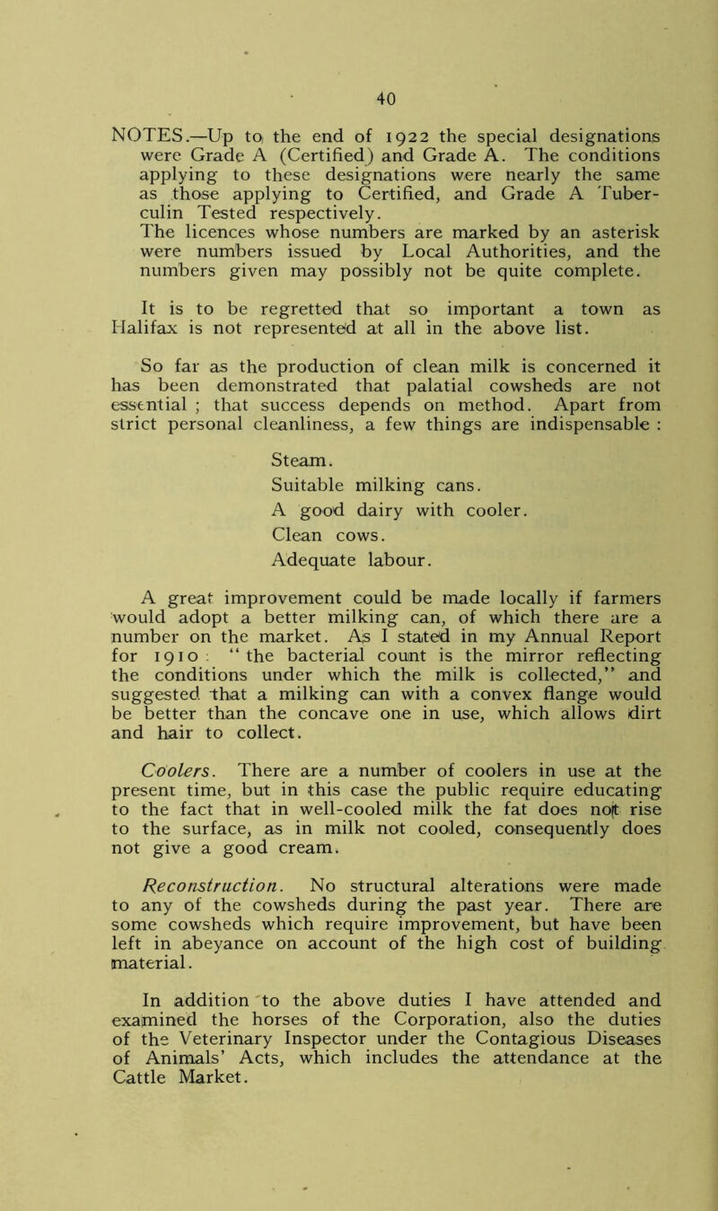 NOTES.—Up to, the end of 1922 the special designations were Grade A (Certified) and Grade A. The conditions applying to these designations were nearly the same as those applying to Certified, and Grade A Tuber- culin Tested respectively. The licences whose numbers are marked by an asterisk were numbers issued by Local Authorities, and the numbers given may possibly not be quite complete. It is to be regretted that so important a town as Halifax is not represented at all in the above list. So far as the production of clean milk is concerned it has been demonstrated that palatial cowsheds are not essential ; that success depends on method. Apart from strict personal cleanliness, a few things are indispensable : Steam. Suitable milking cans. A good dairy with cooler. Clean cows. Adequate labour. A great improvement could be made locally if farmers would adopt a better milking can, of which there are a number on the market. As I stated in my Annual Report for 1910 “the bacterial count is the mirror reflecting the conditions under which the milk is collected,” and suggested that a milking can with a convex flange would be better than the concave one in use, which allows dirt and hair to collect. Coolers. There are a number of coolers in use at the present time, but in this case the public require educating to the fact that in well-cooled milk the fat does noft rise to the surface, as in milk not cooled, consequently does not give a good cream. Reconstruction. No structural alterations were made to any of the cowsheds during the past year. There are some cowsheds which require improvement, but have been left in abeyance on account of the high cost of building- material. In addition to the above duties I have attended and examined the horses of the Corporation, also the duties of the Veterinary Inspector under the Contagious Diseases of Animals’ Acts, which includes the attendance at the Cattle Market.