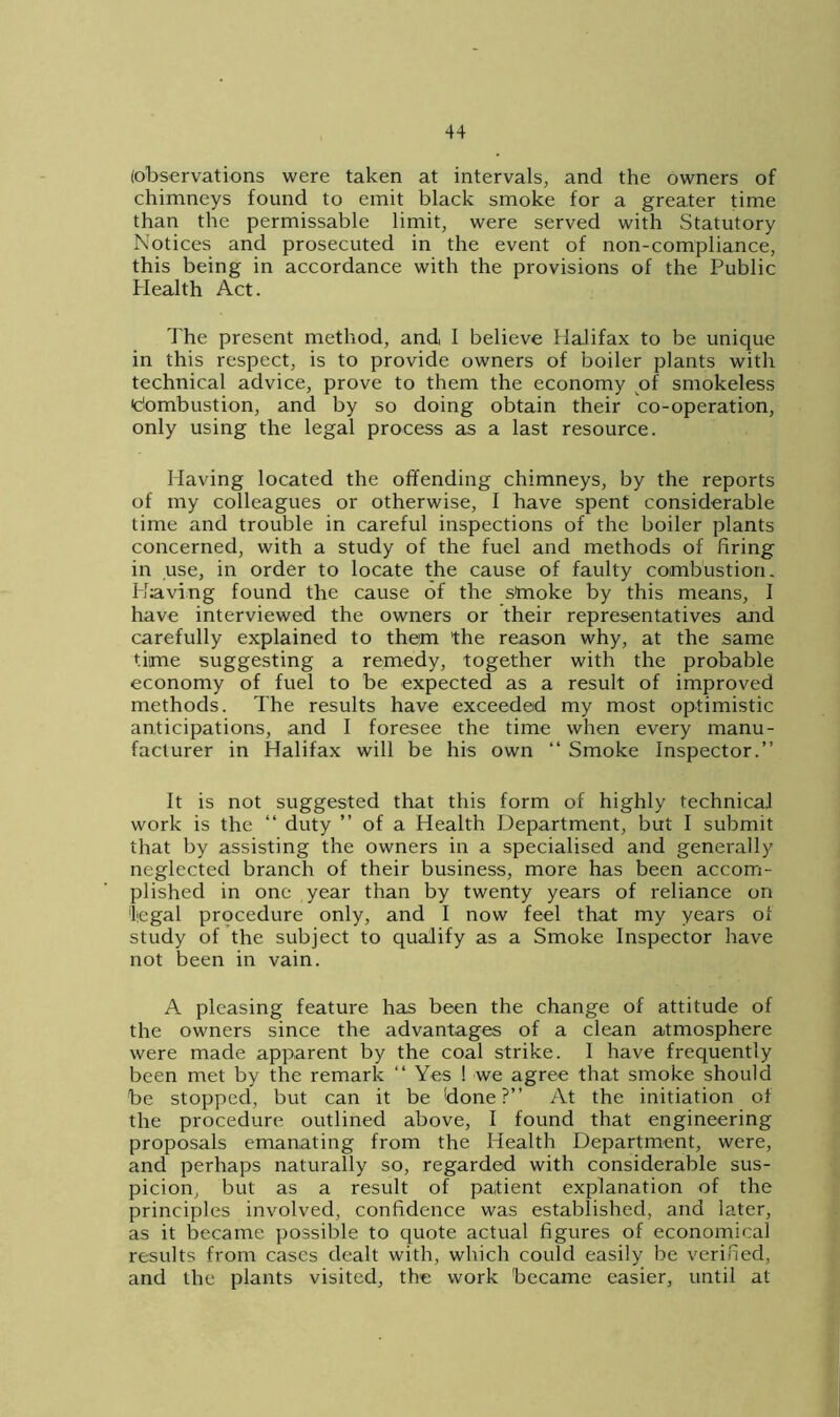 (observations were taken at intervals, and the owners of chimneys found to emit black smoke for a greater time than the permissable limit, were served with Statutory Notices and prosecuted in the event of non-compliance, this being in accordance with the provisions of the Public Plealth Act. The present method, and, I believe Halifax to be unique in this respect, is to provide owners of boiler plants with technical advice, prove to them the economy of smokeless fombustion, and by so doing obtain their co-operation, only using the legal process as a last resource. Having located the offending chimneys, by the reports of my colleagues or otherwise, I have spent considerable time and trouble in careful inspections of the boiler plants concerned, with a study of the fuel and methods of firing in use, in order to locate the cause of faulty combustion. Having found the cause of the smoke by this means, I have interviewed the owners or their representatives and carefully explained to them the reason why, at the same time suggesting a remedy, together with the probable economy of fuel to be expected as a result of improved methods. The results have exceeded my most optimistic anticipations, and I foresee the time when every manu- facturer in Halifax will be his own “ Smoke Inspector.” It is not suggested that this form of highly technical work is the ‘‘ duty ” of a Health Department, but I submit that by assisting the owners in a specialised and generally neglected branch of their business, more has been accom- plished in one year than by twenty years of reliance on legal procedure only, and I now feel that my years of study of the subject to qualify as a Smoke Inspector have not been in vain. A pleasing feature has been the change of attitude of the owners since the advantages of a clean atmosphere were made apparent by the coal strike. I have frequently been met by the remark “ Yes ! we agree that smoke should be stopped, but can it be done?” At the initiation of the procedure outlined above, I found that engineering proposals emanating from the Health Department, were, and perhaps naturally so, regarded with considerable sus- picion, but as a result of patient explanation of the principles involved, confidence was established, and later, as it became possible to quote actual figures of economical results from cases dealt with, which could easily be verified, and the plants visited, the work became easier, until at