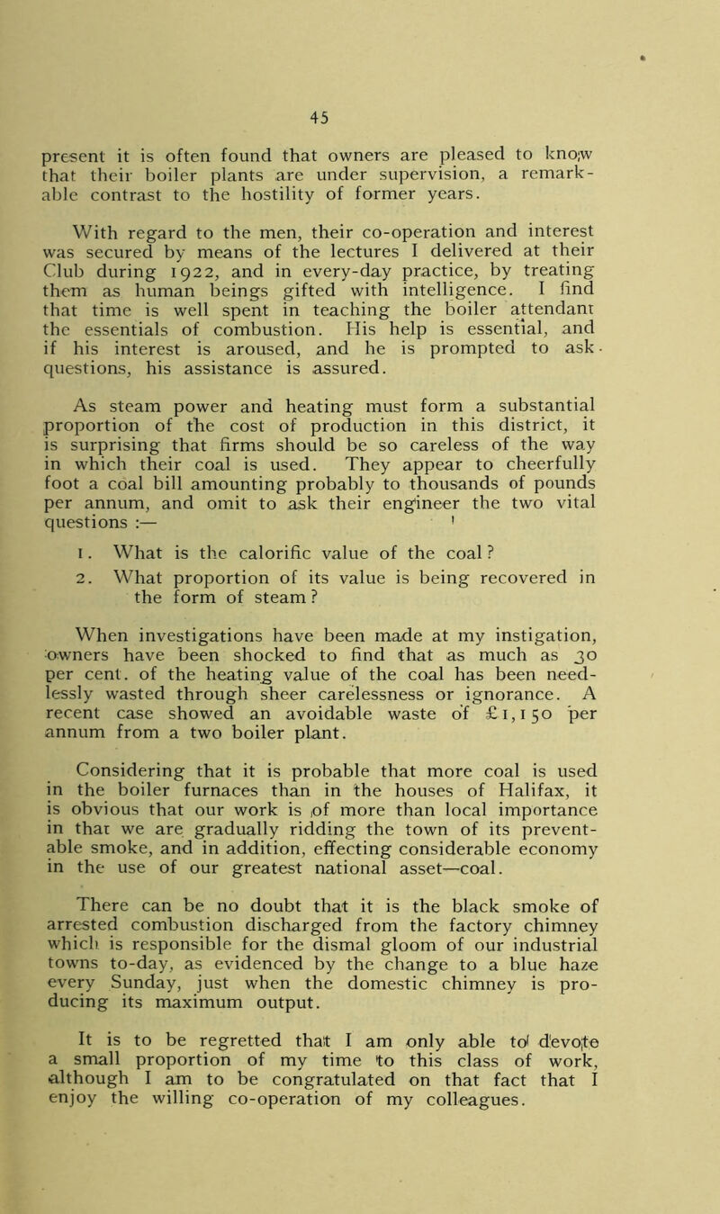 present it is often found that owners are pleased to kno;w that their boiler plants are under supervision, a remark- able contrast to the hostility of former years. With regard to the men, their co-operation and interest was secured by means of the lectures I delivered at their Club during 1922, and in every-day practice, by treating them as human beings gifted with intelligence. I find that time is well spent in teaching the boiler attendant the essentials of combustion. His help is essential, and if his interest is aroused, and he is prompted to ask questions, his assistance is assured. As steam power and heating must form a substantial proportion of the cost of production in this district, it is surprising that firms should be so careless of the way in which their coal is used. They appear to cheerfully foot a coal bill amounting probably to thousands of pounds per annum, and omit to ask their engineer the two vital questions :— 1 1. What is the calorific value of the coal ? 2. What proportion of its value is being recovered in the form of steam ? When investigations have been made at my instigation, :owners have been shocked to find that as much as 30 per cent, of the heating value of the coal has been need- lessly wasted through sheer carelessness or ignorance. A recent case showed an avoidable waste of £1,150 per annum from a two boiler plant. Considering that it is probable that more coal is used in the boiler furnaces than in the houses of Halifax, it is obvious that our work is ,of more than local importance in thai we are gradually ridding the town of its prevent- able smoke, and in addition, effecting considerable economy in the use of our greatest national asset—coal. There can be no doubt that it is the black smoke of arrested combustion discharged from the factory chimney which is responsible for the dismal gloom of our industrial towns to-day, as evidenced by the change to a blue haze every Sunday, just when the domestic chimney is pro- ducing its maximum output. It is to be regretted that I am only able td d'evo;te a small proportion of my time to this class of work, although I am to be congratulated on that fact that I enjoy the willing co-operation of my colleagues.