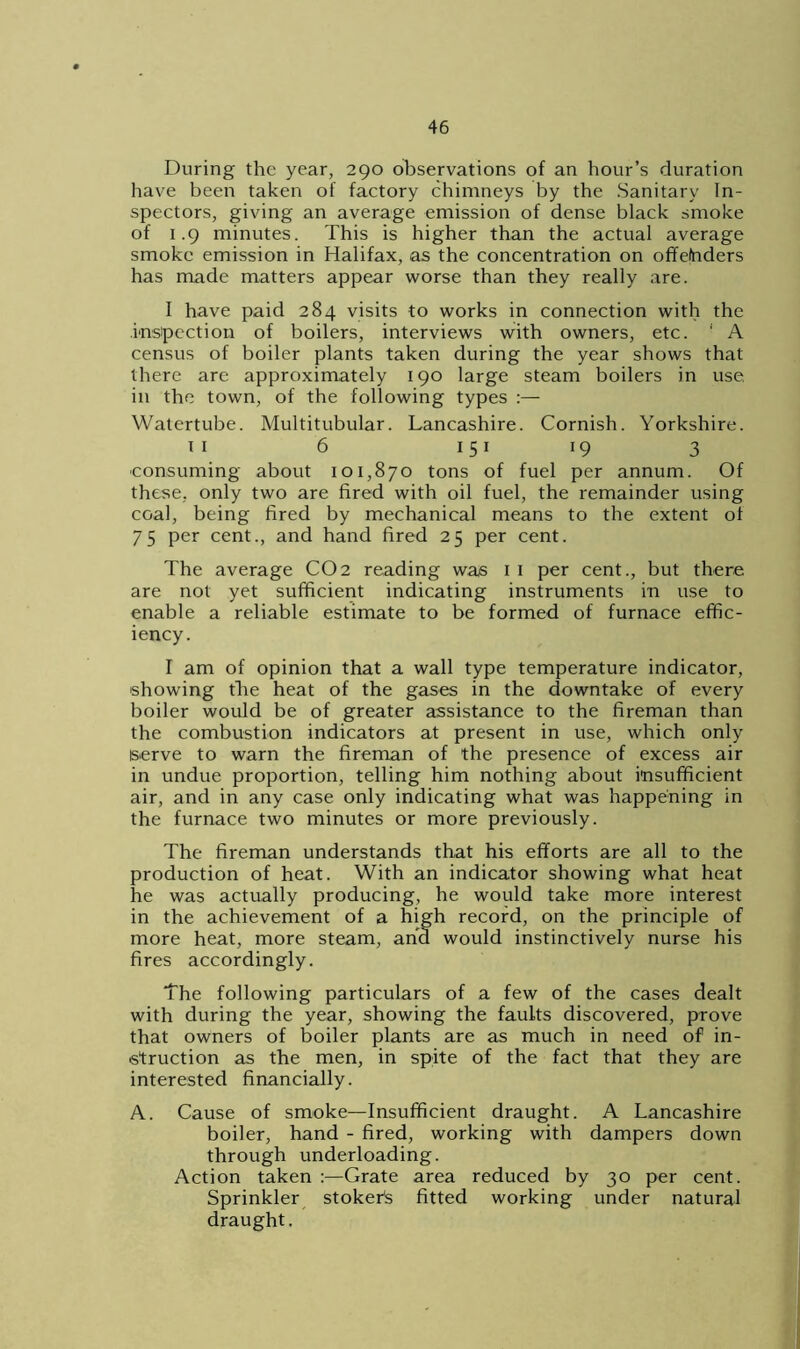During the year, 290 observations of an hour’s duration have been taken of factory chimneys by the Sanitary In- spectors, giving an average emission of dense black smoke of 1.9 minutes. This is higher than the actual average smoke emission in Halifax, as the concentration on offenders has made matters appear worse than they really are. I have paid 284 visits to works in connection with the inspection of boilers, interviews with owners, etc. ' A census of boiler plants taken during the year shows that there are approximately 190 large steam boilers in use in the town, of the following types :— Watertube. Multitubular. Lancashire. Cornish. Yorkshire. 11 6 151 19 3 consuming about 101,870 tons of fuel per annum. Of these, only two are fired with oil fuel, the remainder using coal, being fired by mechanical means to the extent ol 75 per cent., and hand fired 25 per cent. The average CO2 reading was 1 1 per cent., but there are not yet sufficient indicating instruments in use to enable a reliable estimate to be formed of furnace effic- iency. I am of opinion that a wall type temperature indicator, showing the heat of the gases in the downtake of every boiler would be of greater assistance to the fireman than the combustion indicators at present in use, which only serve to warn the fireman of the presence of excess air in undue proportion, telling him nothing about insufficient air, and in any case only indicating what was happening in the furnace two minutes or more previously. The fireman understands that his efforts are all to the production of heat. With an indicator showing what heat he was actually producing, he would take more interest in the achievement of a high record, on the principle of more heat, more steam, and would instinctively nurse his fires accordingly. The following particulars of a few of the cases dealt with during the year, showing the faults discovered, prove that owners of boiler plants are as much in need of in- struction as the men, in spite of the fact that they are interested financially. A. Cause of smoke—Insufficient draught. A Lancashire boiler, hand - fired, working with dampers down through underloading. Action taken :—Grate area reduced by 30 per cent. Sprinkler stoker's fitted working under natural draught.