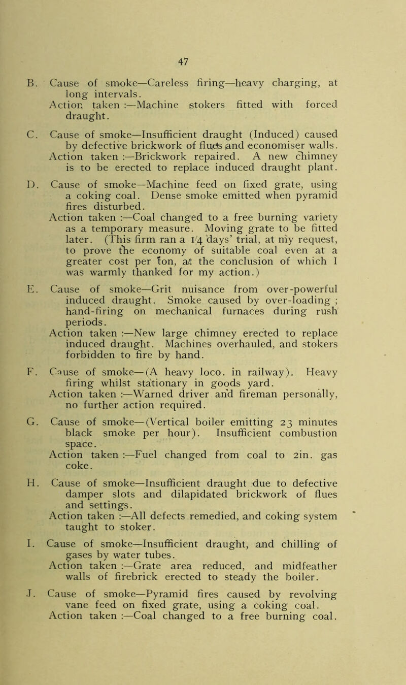 B. Cause of smoke—Careless firing—heavy charging, at long intervals. Action taken :—Machine stokers fitted with forced draught. C. Cause of smoke—Insufficient draught (Induced) caused by defective brickwork of finds land economiser walls. Action taken :—Brickwork repaired. A new chimney is to be erected to replace induced draught plant. D. Cause of smoke—Machine feed on fixed grate, using a coking coal. Dense smoke emitted when pyramid fires disturbed. Action taken :—Coal changed to a free burning variety as a temporary measure. Moving grate to be fitted later. (This firm ran a 1(4 days’ trial, at my request, to prove the economy of suitable coal even at a greater cost per Ion, at the conclusion of which 1 was warmly thanked for my action.) E. Cause of smoke—Grit nuisance from over-powerful induced draught. Smoke caused by over-loading ; hand-firing on mechanical furnaces during rush periods. Action taken :—New large chimney erected to replace induced draught. Machines overhauled, and stokers forbidden to fire by hand. F. Cause of smoke—(A heavy loco, in railway). Heavy firing whilst stationary in goods yard. Action taken :—Warned driver and fireman personally, no further action required. G. Cause of smoke—(Vertical boiler emitting 23 minutes black smoke per hour). Insufficient combustion space. Action taken :—Fuel changed from coal to 2in. gas coke. H. Cause of smoke—Insufficient draught due to defective damper slots and dilapidated brickwork of flues and settings. Action taken :—All defects remedied, and coking system taught to stoker. I. Cause of smoke—Insufficient draught, and chilling of gases by water tubes. Action taken :—Grate area reduced, and midfeather walls of firebrick erected to steady the boiler. J. Cause of smoke—Pyramid fires caused by revolving vane feed on fixed grate, using a coking coal. Action taken :—Coal changed to a free burning coal.