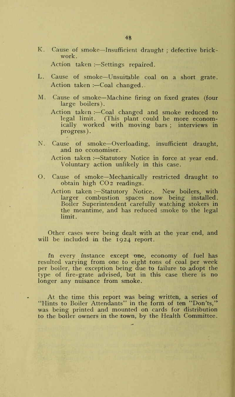 K. Cause of smoke—Insufficient draught ; defective brick- work. Action taken :—Settings repaired. L. Cause of smoke—Unsuitable coal on a short grate. Action taken :—Coal changed.. M. Cause of smoke—Machine firing on fixed grates (four large boilers). Action taken :—Coal changed and smoke reduced to legal limit. (This plant could be more econom- ically worked with moving bars ; interviews in progress). N. Cause of smoke—Overloading, insufficient draught, and no economiser. Action taken :—Statutory Notice in force at year end. Voluntary action unlikely in this case. O. Cause of smoke—Mechanically restricted draught to obtain high CO2 readings. Action taken :—Statutory Notice. New boilers, with larger combustion spaces now being installed. Boiler Superintendent carefully watching stokers in the meantime, and has reduced smoke to the legal limit. Other cases were being dealt with at the year end, and will be included in the 1924 report. fn every instance except one, economy of fuel has resulted varying from one to eight tons of coal per week per boiler, the exception being due to failure to adopt the type of fire-grate advised, but in this case there is no longer any nuisance from smoke. At the time this report was being written, a series of “Hints to Boiler Attendants” in the form of ten “Don’ts,” was being printed and mounted on cards for distribution to the boiler owners in the .town, by the Health Committee.
