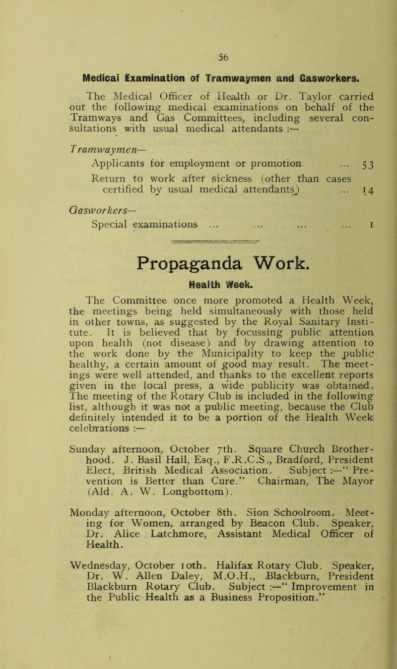 Medicai Examination of Tramwaymen and Casworkers. The Medical Officer of Health or Dr. Taylor carried out the following medical examinations on behalf of the Tramways and Gas Committees, including several con- sultations with usual medical attendants Tramwaymen— Applicants for employment or promotion ... 53 Return to work after sickness (other than cases certified by usual medical attendants) ... 14 Gasworkers— Special examinations ... ... ... ... 1 Propaganda Work. Health Week. The Committee once more promoted a Health Week, the meetings being held simultaneously with those held in other towns, as suggested by the Royal Sanitary Insti- tute. It is believed that by focussing public attention upon health (not disease) and by drawing attention to the work done by the Municipality to keep the public1 healthy, a certain amount of good may result. The meet- ings were well attended, and thanks to the excellent reports given in the local press, a wide publicity was obtained. The meeting of the Rotary Club is included in the following list, although it was not a public meeting, because the Club definitely intended it to be a portion of the Health Wreek celebrations :— Sunday afternoon, October 7th. Square Church Brother- hood. J. Basil Hall, Esq., F.R.C.S., Bradford, President Elect, British Medical Association. Subject :—“ Pre- vention is Better than Cure.” Chairman, The Mayor (Aid. A. W. Longbottom). Monday afternoon, October 8th. Sion Schoolroom. Meet- ing for Women, arranged by Beacon Club. Speaker, Dr. Alice Latchmore, Assistant Medical Officer of Health. Wednesday, October 10th. Halifax Rotary Club. Speaker, Dr. W. Allen Daley, M.O.H., Blackburn, President Blackburn Rotary Club. Subject :—“ Improvement in the Public Health as a Business Proposition.”
