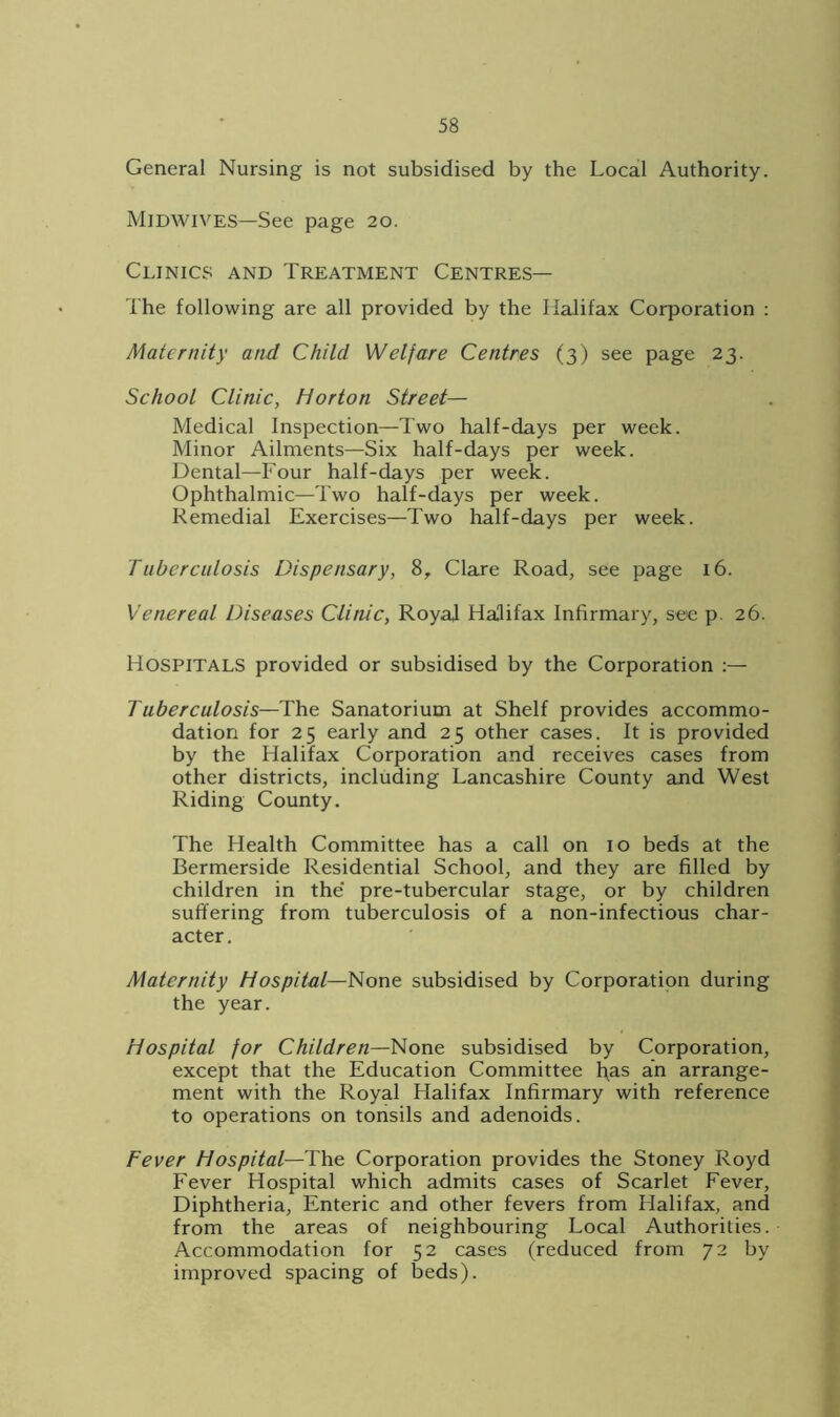 General Nursing is not subsidised by the Local Authority. Midwives—See page 20. Clinics and Treatment Centres— The following are all provided by the Halifax Corporation : Maternity and Child Welfare Centres (3) see page 23. School Clinic, Horton Street— Medical Inspection—Two half-days per week. Minor Ailments—Six half-days per week. Dental—Four half-days per week. Ophthalmic—Two half-days per week. Remedial Exercises—Two half-days per week. Tuberculosis Dispensary, 8, Clare Road, see page 16. Venereal Diseases Clinic, Royal Halifax Infirmary, see p. 26. Hospitals provided or subsidised by the Corporation Tuberculosis—The Sanatorium at Shelf provides accommo- dation for 25 early and 25 other cases. It is provided by the Halifax Corporation and receives cases from other districts, including Lancashire County and West Riding County. The Health Committee has a call on 10 beds at the Bermerside Residential School, and they are filled by children in the' pre-tubercular stage, or by children suffering from tuberculosis of a non-infectious char- acter. Maternity Hospital—None subsidised by Corporation during the year. Hospital for Children—None subsidised by Corporation, except that the Education Committee fyas an arrange- ment with the Royal Halifax Infirmary with reference to operations on tonsils and adenoids. Fever Hospital—The Corporation provides the Stoney Royd Fever Hospital which admits cases of Scarlet Fever, Diphtheria, Enteric and other fevers from Flalifax, and from the areas of neighbouring Local Authorities. Accommodation for 52 cases (reduced from 72 by improved spacing of beds).