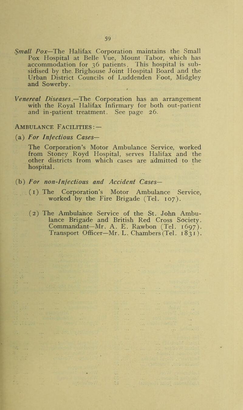 Small Pox—The Halifax Corporation maintains the Small Pox Hospital at Belle Vue, Mount Tabor, which has accommodation for 36 patients. This hospital is sub- sidised by the. Brighouse Joint Hospital Board and the Urban District Councils of Luddenden Foot, Midgley and Sowerby. # Venereal Diseases—The Corporation has an arrangement with the Royal Halifax Infirmary for both out-patient and in-patient treatment. See page 26. Ambulance Facilities: — (a) For Infectious Cases— The Corporation’s Motor Ambulance Service, worked from Stoney Royd Hospital, serves Halifax and the other districts from which cases are admitted to the hospital. (b) For non-infectious and Accident Cases— (1) The Corporation’s Motor Ambulance Service, worked by the Fire Brigade (Tel. 107). (2) The Ambulance Service of the St. John Ambu- lance Brigade and British Red Cross Society. Commandant—Mr. A. E. Rawbon (Tel. 1697). Transport Officer—Mr. L. Chambers (Tel. 1831).