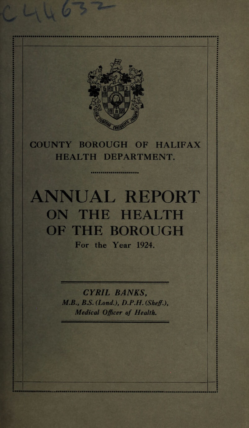 ( \ / \Q COUNTY BOROUGH OF HALIFAX HEALTH DEPARTMENT. ANNUAL REPORT ON THE HEALTH OF THE BOROUGH For the Year 1924. CYRIL BANKS, M.B., B.S. (Lond.), D.P.H. (Sheff.), Medical Officer of Health.