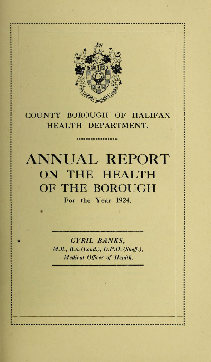 COUNTY BOROUGH OF HALIFAX HEALTH DEPARTMENT. ANNUAL REPORT ON THE HEALTH OF THE BOROUGH For the Year 1924. * 4 CYRIL BANKS, M.B., BS. (Land.), D.P.H. (Sheff.), Medical Officer of Health.