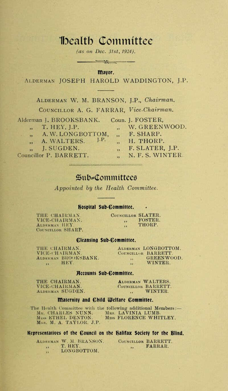 Ibealtb Committee (as on Dec. 31st, 1924). mayor. Alderman JOSEPH HAROLD WADDINGTON, J.P. Alderman W. M. BRANSON, J.P., Chairman. Councillor A. G. FARRAR, Vice-Chairman. Alderman J. BROOKSBANK. Coun. J. FOSTER, „ T. HEY, J.P. „ W. GREENWOOD. „ A. W. LONGBOTTOM, „ F. SHARP. „ A. WALTERS. Jp- „ H. THORP. „ J. SUGDEN. „ F. SLATER, J.P. Councillor P. BARRETT. „ N. F. S. WINTER Subcommittees Appointed by the Health Committee. hospital Sub-Committee. THE CHAIRMAN VICE-CHAIRMAN. Alderman HEY. Councillor SHARP. Councillor SLATER. ,, FOSTER. ,, THORP. Cleansing Sub-Committee. THE CHAIRMAN. VICE-CHAIRMAN. Alderman BROOKSBANK. ,, HEY. Alderman LONGBOTTOM. Councillor BARRETT. ,, GREENWOOD. ,, WINTER. Accounts Sub committee. THE CHAIRMAN. Alderman WALTERS. VICE-CHAIRMAN. Councillor BARRETT. Alderman SUGDEN. ,, WINTER. maternity and Child Ulclfare Committee. The Health Committee with the following additional Members:— Mu. CHARI.ES NUNN. Mrs. LAVINIA LUMB. Miss ETHEL DENTON. Miss FLORENCE WHITLEY. Mrs. M. A. TAYLOR. J.P. Representatives ot the Council on the fialifax Society for the Blind. Alderman W. M. BRANSON. Councillor BARRETT. ,, T. HEY. ,, FARRAR. ,, LONGBOTTOM.