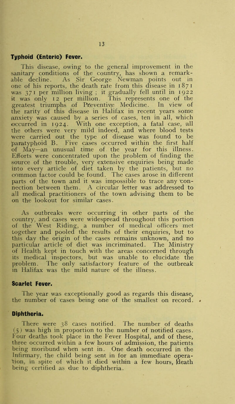 Typhoid (Enteric) Fever. This disease, owing to the general improvement in the sanitary conditions of the country, has shown a remark- able decline. As Sir George Newman points out in one of his reports, the death rate from this disease in 1871 was 371 per million living ; it gradually fell until in 1922 it was only 12 per million. This represents one of the greatest triumphs of Plrieventiqe Medicine. In view of the rarity of this disease in Halifax in recent years some anxiety was caused by a series of cases, ten in all, which occurred in 1924. With one exception, a fatal case, all the others were very mild indeed, and where blood tests were carried out the type of disease was found to be paratyphoid B. Five cases occurred within the first half of May—an unusual time of the year for this illness. Efforts were concentrated upon the problem of finding the source of the trouble, very extensive enquiries being made into every article of diet taken by the patients, but no common factor could be found. The cases arose in different parts of the town and it was impossible to trace any ’con- nection between them. A circular letter was addressed to all medical practitioners of the town advising them to be on the lookout for similar cases. As outbreaks were occurring in other parts of the country, and cases were widespread throughout this portion of the West Riding, a number of medical officers met together and pooled the results of their enquiries, but to this day the origin of the cases remains unknown, and no particular article of diet was incriminated. The Ministry of Health kept in touch with the areas concerned through its medical inspectors, but was unable to elucidate the problem. The only satisfactory feature of the outbreak in Halifax was the mild nature of the illness. Scarlet Fever. The year was exceptionally good as regards this disease^ the number of cases being one of the smallest on record. # Diphtheria. There were 38 cases notified. The number of deaths (5; was high in proportion to the number of notified cases. Four deaths took place in the Fever Hospital, and of these, three occurred within a few hours of admission, the patients being moribund when sent in. One death occurred in the Infirmary, the child being sent in for an immediate opera- tion, in spite of which it died within a few hours, (death being certified as due to diphtheria.