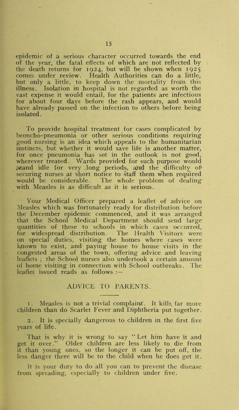 epidemic of a serious character occurred towards the end of the year, the fatal effects of which are not reflected by the death returns for 1924, but will be shown when 1925 comes under review. Health Authorities can do a little, but only a little, to keep down the mortality froim this illness. Isolation in hospital is not regarded as worth the vast expense it would entail, for the patients are infectious for about four days before the rash appears, and would have already passed on the infection to others before being isolated. To provide hospital treatment for cases complicated by broncho-pneumonia or other serious conditions requiring good nursing is an idea which appeals to the humanitarian instincts, but whether it would save life is another matter, for once pneumonia has set in the outlook is not good, wherever treated. Wards provided for such purpose would ;srtand idle for very long periods, atud the difficulty of1 securing nurses ;at short notice to staff them when required would be considerable. The whole problem of dealing with Measles is as difficult as it is serious. Your Mediqal Officer prepared a leaflet of advice on Measles which was fortunately ready for distribution before the December epidemic commenced, and it was arranged that the School Medical Department should send large quantities of these to schools in which cases occurred, for widespread distribution. The Health Visitors were on special duties, visiting the homes where cases were known to exist, and paying house to house visits in the congested areas of the town, offering advice and leaving leaflets ; the School nurses also undertook a certain amount of home visiting in connection with School outbreaks. The leaflet issued reads as follows ADVICE TO PARENTS. 1. Measles is not a trivial complaint. It kills far more children than do Scarlet Fever and Diphtheria put together. 2. It is specially dangerous to children in the first five years of life. That is why it is wrong to say “ Let him have it and get it over.” Older children are less likely to die from it than young ones, so the longer it can be put off, the less danger there will be to the child when he does get it. it is your duty to do all you can to prevent the disease from spreading, especially to children under five.