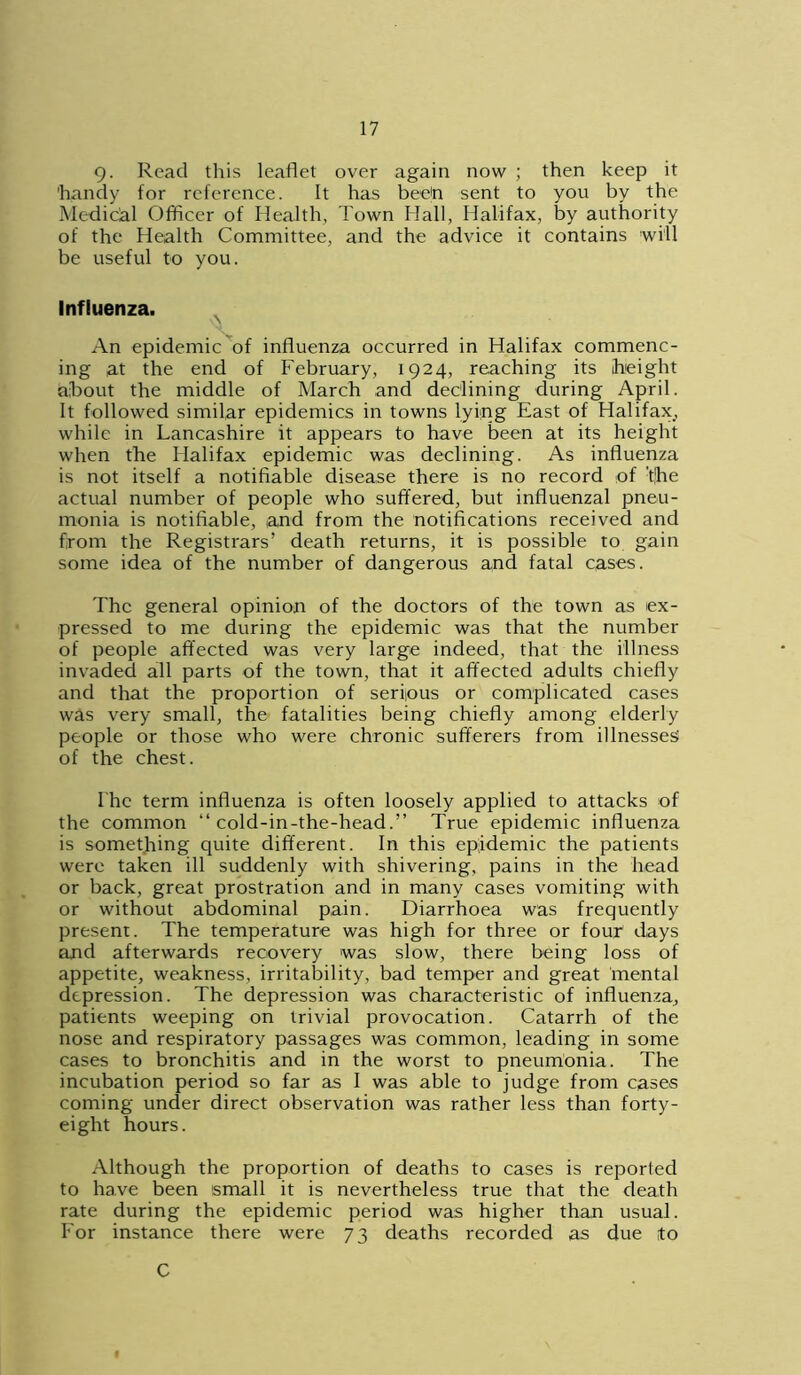 9- Read this leaflet over again now ; then keep it 'handy for reference. It has been sent to you by the Medical Officer of Health, Town Hall, Halifax, by authority of the Health Committee, and the advice it contains will be useful to you. Influenza. An epidemic of influenza occurred in Halifax commenc- ing at the end of February, 1924, reaching its height about the middle of March and declining during April. It followed similar epidemics in towns lying East of Halifax, while in Lancashire it appears to have been at its height when the Halifax epidemic was declining. As influenza is not itself a notifiable disease there is no record of t!he actual number of people who suffered, but influenzal pneu- monia is notifiable, and from the notifications received and from the Registrars’ death returns, it is possible to gain some idea of the number of dangerous and fatal cases. The general opinion of the doctors of the town as ex- pressed to me during the epidemic was that the number of people affected was very large indeed, that the illness invaded all parts of the town, that it affected adults chiefly and that the proportion of serfous or complicated cases was very small, the fatalities being chiefly among elderly people or those who were chronic sufferers from illnesses' of the chest. I he term influenza is often loosely applied to attacks of the common “ cold-in-the-head.” True epidemic influenza is something quite different. In this epidemic the patients were taken ill suddenly with shivering, pains in the head or back, great prostration and in many cases vomiting with or without abdominal pain. Diarrhoea was frequently present. The temperature was high for three or four days and afterwards recovery was slow, there being loss of appetite, weakness, irritability, bad temper and great mental depression. The depression was characteristic of influenza, patients weeping on trivial provocation. Catarrh of the nose and respiratory passages was common, leading in some cases to bronchitis and in the worst to pneumonia. The incubation period so far as I was able to judge from cases coming under direct observation was rather less than forty- eight hours. Although the proportion of deaths to cases is reported to have been small it is nevertheless true that the death rate during the epidemic period was higher than usual. For instance there were 73 deaths recorded as due to C