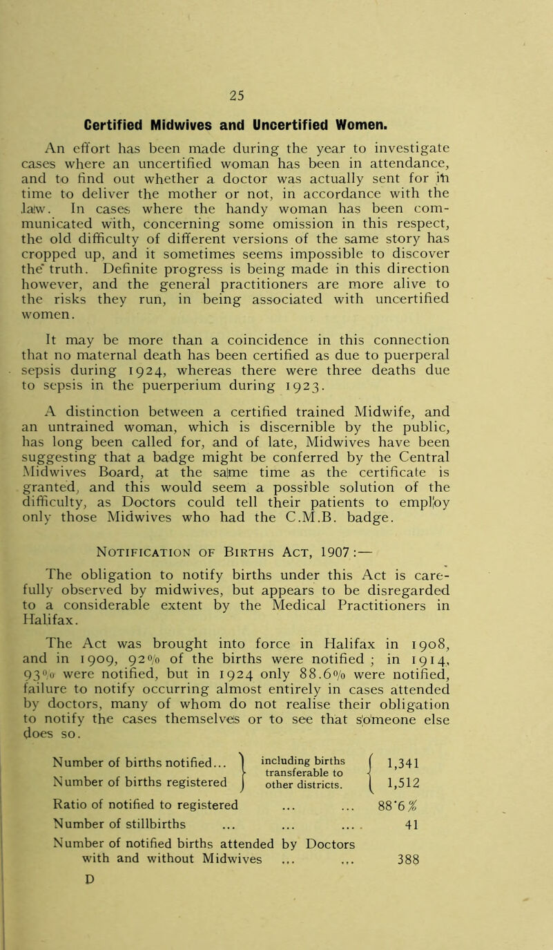 Certified Midwives and Uncertified Women. An effort has been made during the year to investigate cases where an uncertified woman has been in attendance, and to find out whether a doctor was actually sent for iff time to deliver the mother or not, in accordance with the .law. In cases where the handy woman has been com- municated with, concerning some omission in this respect, the old difficulty of different versions of the same story has cropped up, and it sometimes seems impossible to discover the truth. Definite progress is being made in this direction however, and the general practitioners are more alive to the risks they run, in being associated with uncertified women. It may be more than a coincidence in this connection that no maternal death has been certified as due to puerperal sepsis during 1924, whereas there were three deaths due to sepsis in the puerperium during 1923. A distinction between a certified trained Midwife, and an untrained woman, which is discernible by the public, has long been called for, and of late, Midwives have been suggesting that a badge might be conferred by the Central Midwives Board, at the sa)me time as the certificate is granted, and this would seem a possible solution of the difficulty, as Doctors could tell their patients to employ only those Midwives who had the C.M.B. badge. Notification of Births Act, 1907: The obligation to notify births under this Act is care- fully observed by midwives, but appears to be disregarded to a considerable extent by the Medical Practitioners in Halifax. The Act was brought into force in Halifax in 1908, and in 1909, 920/0 of the births were notified ; in 1914, 930,0 were notified, but in 1924 only 88.60/0 were notified, failure to notify occurring almost entirely in cases attended by doctors, many of whom do not realise their obligation to notify the cases themselves or to see that someone else does so. 1,341 1,512 88'6 % Ratio of notified to registered Number of stillbirths Number of notified births attended by Doctors 41 with and without Midwives D 388