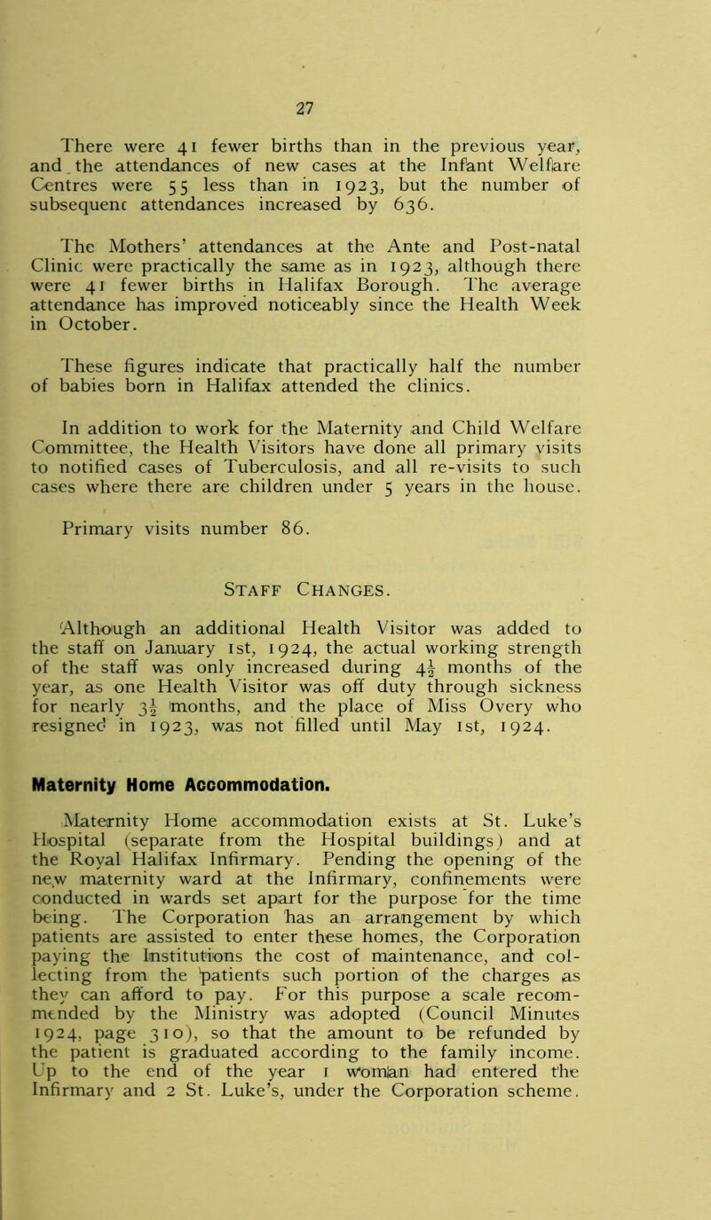 There were 41 fewer births than in the previous year, and the attendances of new cases at the Infant Welfare Centres were 55 less than in 1923, but the number of subsequent attendances increased by 636. The Mothers’ attendances at the Ante and Post-natal Clinic were practically the same as in 1923, although there were 41 fewer births in Halifax Borough. The average attendance has improved noticeably since the Health Week in October. These figures indicate that practically half the number of babies born in Halifax attended the clinics. In addition to work for the Maternity and Child Welfare Committee, the Health Visitors have done all primary visits to notified cases of Tuberculosis, and all re-visits to such cases where there are children under 5 years in the house. Primary visits number 86. Staff Changes. Although an additional Health Visitor was added to the staff on January 1st, 1924, the actual working strength of the staff was only increased during 4^ months of the year, as one Health Visitor was off duty through sickness for nearly 3! months, and the place of Miss Overy who resigned in 1923, was not filled until May 1st, 1924. Maternity Home Accommodation. Maternity Home accommodation exists at St. Luke’s Hospital (separate from the Hospital buildings) and at the Royal Halifax Infirmary. Pending the opening of the new maternity ward at the Infirmary, confinements were conducted in wards set apart for the purpose for the time being. The Corporation lias an arrangement by which patients are assisted to enter these homes, the Corporation paying the Institutions the cost of maintenance, and col- lecting from the 'patients such portion of the charges as they can afford to pay. For this purpose a scale recom- mended by the Ministry was adopted (Council Minutes 1924, page 310), so that the amount to be refunded by the patient is graduated according to the family income. Lp to the end of the year 1 Womjan had entered the Infirmary and 2 St. Luke’s, under the Corporation scheme.