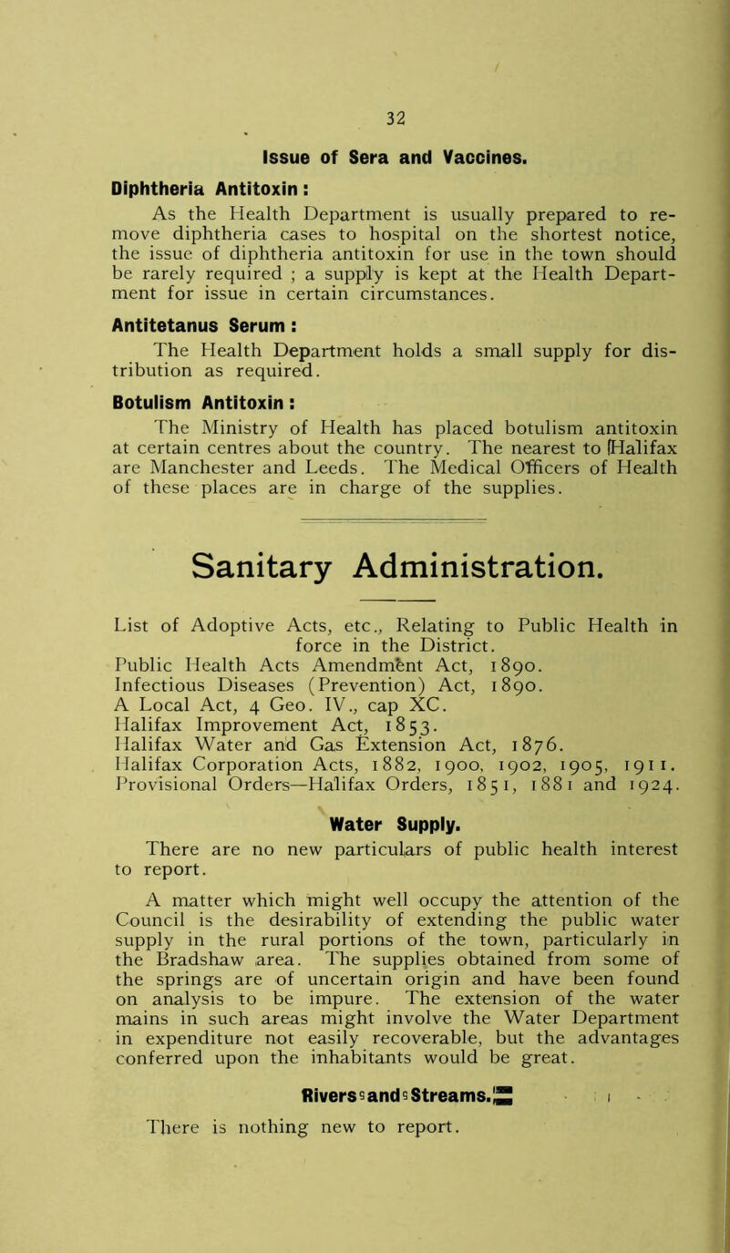 Issue of Sera and Vaccines. Diphtheria Antitoxin: As the Health Department is usually prepared to re- move diphtheria cases to hospital on the shortest notice, the issue of diphtheria antitoxin for use in the town should be rarely required ; a supply is kept at the Health Depart- ment for issue in certain circumstances. Antitetanus Serum : The Health Department holds a small supply for dis- tribution as required. Botulism Antitoxin: The Ministry of Health has placed botulism antitoxin at certain centres about the country. The nearest to (Halifax are Manchester and Leeds. The Medical Officers of Health of these places are in charge of the supplies. Sanitary Administration. List of Adoptive Acts, etc., Relating to Public Health in force in the District. Public Health Acts Amendment Act, 1890. Infectious Diseases (Prevention) Act, 1890. A Local Act, 4 Geo. IV., cap XC. Halifax Improvement Act, 1853. Halifax Water and Gas Extension Act, 1876. Halifax Corporation Acts, 1882, 1900, 1902, 1905, 1911. Provisional Orders—Halifax Orders, 1851, 1881 and 1924. Water Supply. There are no new particulars of public health interest to report. A matter which might well occupy the attention of the Council is the desirability of extending the public water supply in the rural portions of the town, particularly in the Bradshaw area. The supplies obtained from some of the springs are of uncertain origin and have been found on analysis to be impure. The extension of the water mains in such areas might involve the Water Department in expenditure not easily recoverable, but the advantages conferred upon the inhabitants would be great. fiivers^ and 5 Streams. £1 1 There is nothing new to report.