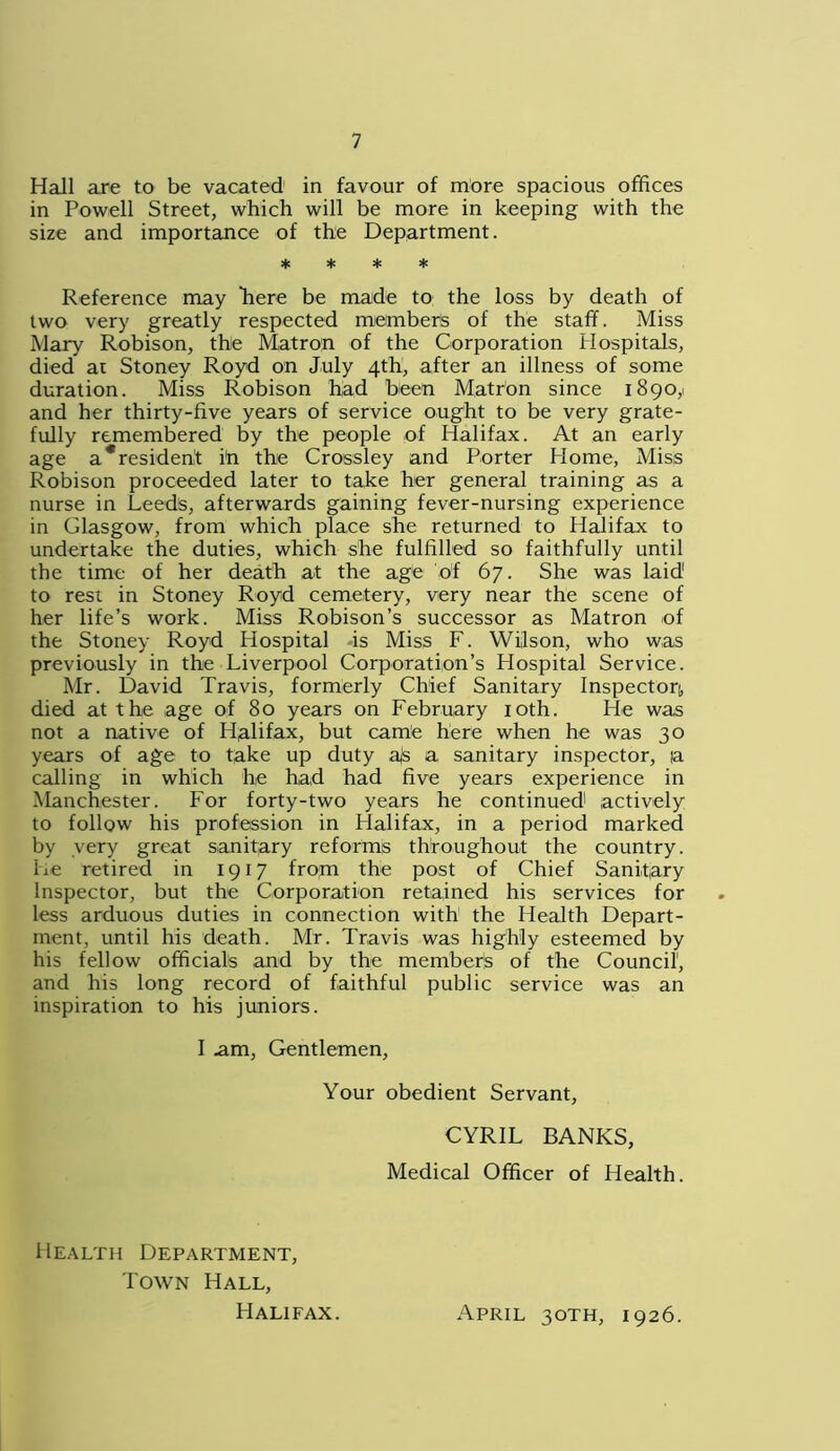 Hall are to be vacated in favour of more spacious offices in Powell Street, which will be more in keeping with the size and importance of the Department. * * * * Reference may here be made to the loss by death of two very greatly respected member's of the staff. Miss Mary Robison, the Matron of the Corporation Hospitals, died at Stoney Royd on July 4th, after an illness of some duration. Miss Robison had been Matron since 1890,1 and her thirty-five years of service ought to be very grate- fully remembered by the people of Halifax. At an early age a*resident in the Crossley and Porter Plome, Miss Robison proceeded later to take her general training as a nurse in Leeds, afterwards gaining fever-nursing experience in Glasgow, from which place she returned to Halifax to undertake the duties, which she fulfilled so faithfully until the time of her death at the age of 67. She was laid1 to rest in Stoney Royd cemetery, very near the scene of her life’s work. Miss Robison’s successor as Matron of the Stoney Royd Hospital is Miss F. Wilson, who was previously in the Liverpool Corporation’s Hospital Service. Mr. David Travis, formerly Chief Sanitary Inspector), died at the age of 80 years on February 10th. He was not a native of Halifax, but came here when he was 30 years of age to take up duty ajs a sanitary inspector, ia calling in which he had had five years experience in Manchester. For forty-two years he continued1 actively to follow his profession in Halifax, in a period marked by very great sanitary reforms throughout the country. He retired in 1917 fropi the post of Chief Sanitary Inspector, but the Corporation retained his services for less arduous duties in connection with the Health Depart- ment, until his death. Mr. Travis was highly esteemed by his fellow officials and by the members of the Council, and his long record of faithful public service was an inspiration to his juniors. I .am, Gentlemen, Your obedient Servant, CYRIL BANKS, Medical Officer of Health. Health Department, Town Hall, Halifax. April 30TH, 1926.