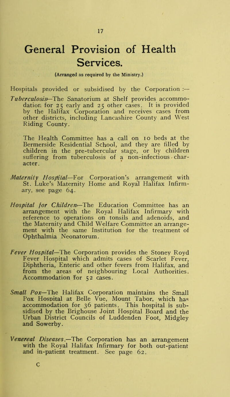 General Provision of Health Services. (Arranged as required by the Ministry.) Hospitals provided or subsidised by the Corporation :— Tuberculosis*—The Sanatorium at Shelf provides accommo- dation for 25 early and 25 other cases. It is provided by the Halifax Corporation and receives cases from other districts, including Lancashire County and West Riding County. The Health Committee has a call on 10 beds at the Bermerside Residential School, and they are filled by children in the pre-tubercular stage, or by children suffering from tuberculosis of a non-infectious - char- acter. Maternity Hospital—For Corporation’s arrangement with St. Luke’s Maternity Home and Royal Halifax Infirm- ary, see page 64. Hospital for Children*—The Education Committee has an arrangement with the Royal Halifax Infirmary with reference to operations on tonsils and adenoids, and the Maternity and Child Welfare Committee an arrange- ment with the same Institution for the treatment of Ophthalmia Neonatorum. Fever Hospital— The Corporation provides the Stoney Royd Fever Hospital which admits cases of Scarlet Fever, Diphtheria, Enteric and other fevers from Halifax, and from the areas of neighbouring Local Authorities. Accommodation Tor 52 cases. Small Pox—The Halifax Corporation maintains the Small Pox Hospital at Belle Vue, Mount Tabor, which ha* accommodation for 36 patients. This hospital is sub- sidised by the Brighouse Joint Hospital Board and the Urban District Councils of Luddenden Foot, Midgley and Sowerby. Venereal Diseases.—The Corporation has an arrangement with the Royal Halifax Infirmary for both out-patient and in-patient treatment. See page 62, C