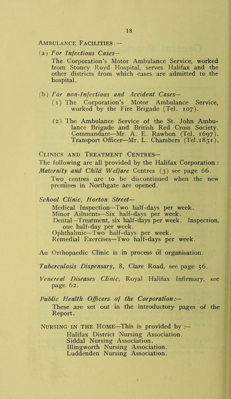Ambulance Facilities : — (a) For Infectious Cases— The Corporation’s Motor Ambulance Service, worked from Stoney Royd Hospital, serves Halifax and the other districts from which cases are admitted to the hospital. (b) For non-Infectious and Accident Cases— (1) The Corporation’s Motor Ambulance Service, worked by the Fire Brigade (Tel. 107). (2) The Ambulance Service of the St. John Ambu- lance Brigade and British Red Cross Society. Commandant—Mr. A. E. Rawbon (Tel. 1697). Transport Officer—Mr. L. Chambers (Tel. 1831). Clinics and Treatment Centres— The following are all provided by the Halifax Corporation : Maternity arid Child Welfare Centres (3) see page 66. Two centres are to be discontinued when the new premises in Northgate are opened. School Clinic, FIorton Street— Medical Inspection—Two half-days per week. Minor Ailments—Six half-days per week. Dental—Treatment, six hhlf-days per week. Inspection, one half-day per week. Ophthalmic—Two half-days per week. Remedial Exercises—Two half-days per week. An Orthopaedic Clinic is in process of organisation. Tuberculosis Dispensary, 8, Clare Road, see page 56. Venereal Diseases Clinic, Royal Halifax Infirmary, see page 62. Public Flealtk Officers of the Corporation:— These iare set out in the introductory pages of the; Report. Nursing in the Home—This is provided by :— Halifax District Nursing Association. Siddal Nursing Association. Illingworth Nursing Association. Luddenden Nursing Association.